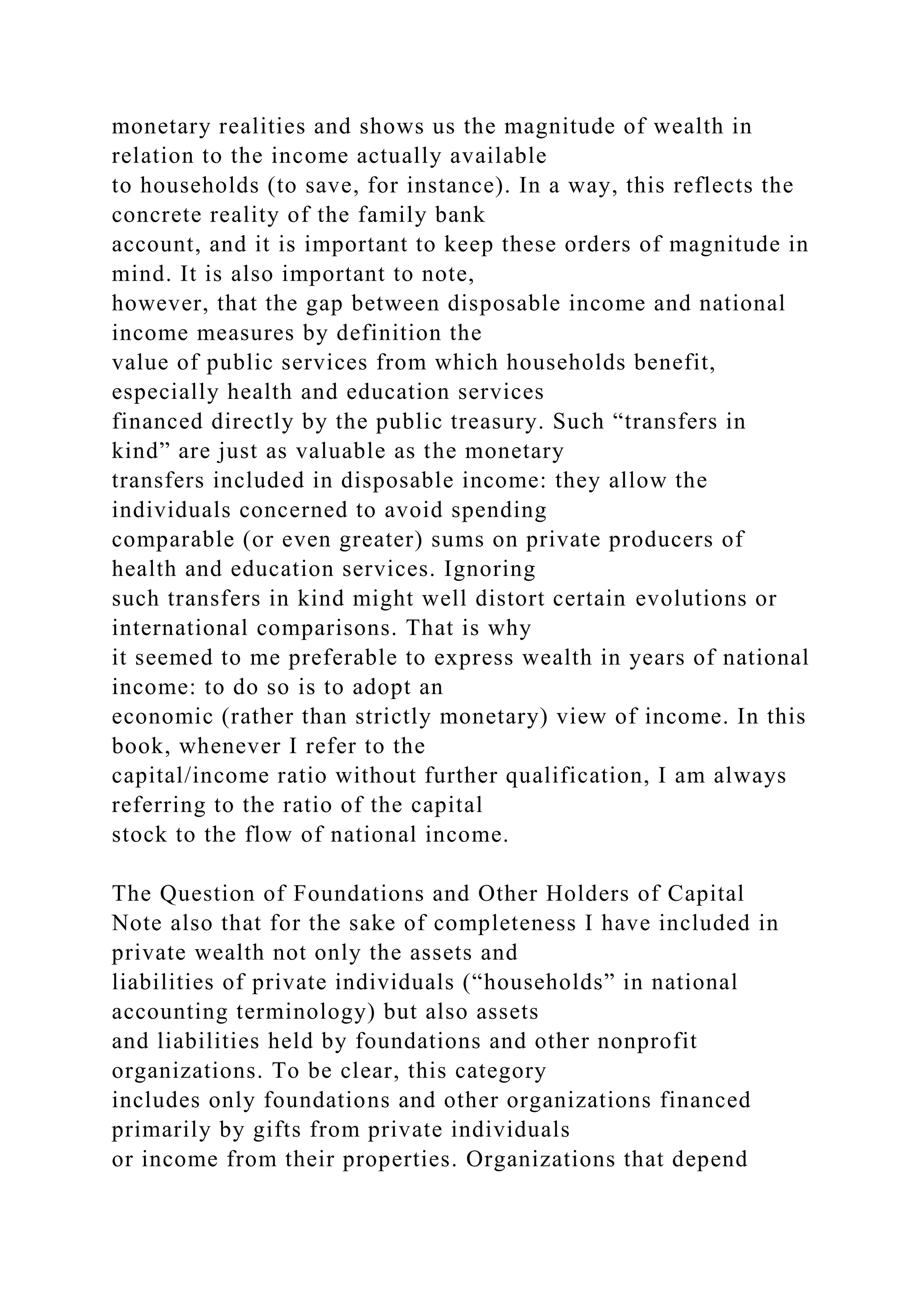 monetary realities and shows us the magnitude of wealth in
relation to the income actually available
to households (to save, for instance). In a way, this reflects the
concrete reality of the family bank
account, and it is important to keep these orders of magnitude in
mind. It is also important to note,
however, that the gap between disposable income and national
income measures by definition the
value of public services from which households benefit,
especially health and education services
financed directly by the public treasury. Such “transfers in
kind” are just as valuable as the monetary
transfers included in disposable income: they allow the
individuals concerned to avoid spending
comparable (or even greater) sums on private producers of
health and education services. Ignoring
such transfers in kind might well distort certain evolutions or
international comparisons. That is why
it seemed to me preferable to express wealth in years of national
income: to do so is to adopt an
economic (rather than strictly monetary) view of income. In this
book, whenever I refer to the
capital/income ratio without further qualification, I am always
referring to the ratio of the capital
stock to the flow of national income.
The Question of Foundations and Other Holders of Capital
Note also that for the sake of completeness I have included in
private wealth not only the assets and
liabilities of private individuals (“households” in national
accounting terminology) but also assets
and liabilities held by foundations and other nonprofit
organizations. To be clear, this category
includes only foundations and other organizations financed
primarily by gifts from private individuals
or income from their properties. Organizations that depend
 
