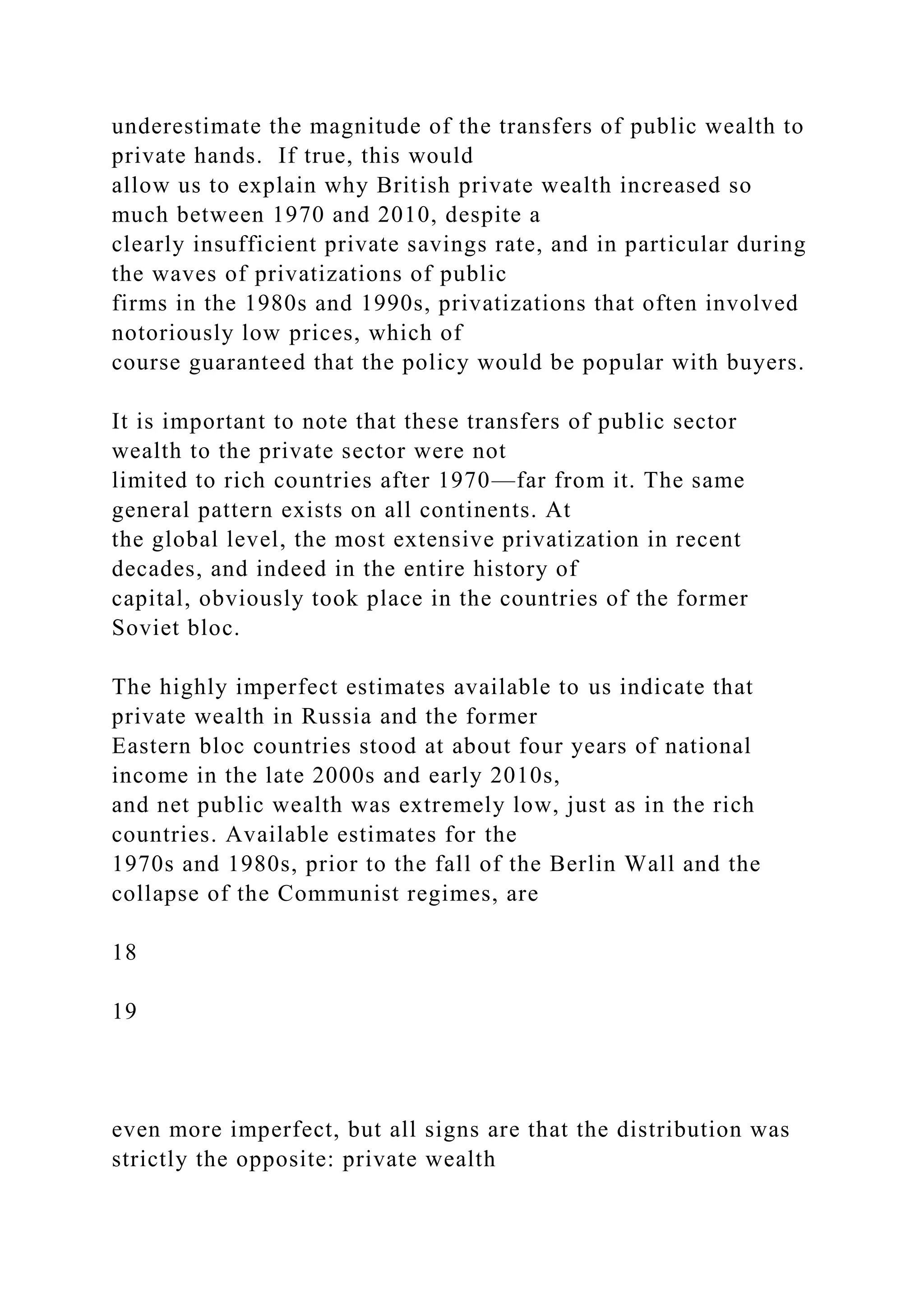 underestimate the magnitude of the transfers of public wealth to
private hands. If true, this would
allow us to explain why British private wealth increased so
much between 1970 and 2010, despite a
clearly insufficient private savings rate, and in particular during
the waves of privatizations of public
firms in the 1980s and 1990s, privatizations that often involved
notoriously low prices, which of
course guaranteed that the policy would be popular with buyers.
It is important to note that these transfers of public sector
wealth to the private sector were not
limited to rich countries after 1970—far from it. The same
general pattern exists on all continents. At
the global level, the most extensive privatization in recent
decades, and indeed in the entire history of
capital, obviously took place in the countries of the former
Soviet bloc.
The highly imperfect estimates available to us indicate that
private wealth in Russia and the former
Eastern bloc countries stood at about four years of national
income in the late 2000s and early 2010s,
and net public wealth was extremely low, just as in the rich
countries. Available estimates for the
1970s and 1980s, prior to the fall of the Berlin Wall and the
collapse of the Communist regimes, are
18
19
even more imperfect, but all signs are that the distribution was
strictly the opposite: private wealth
 