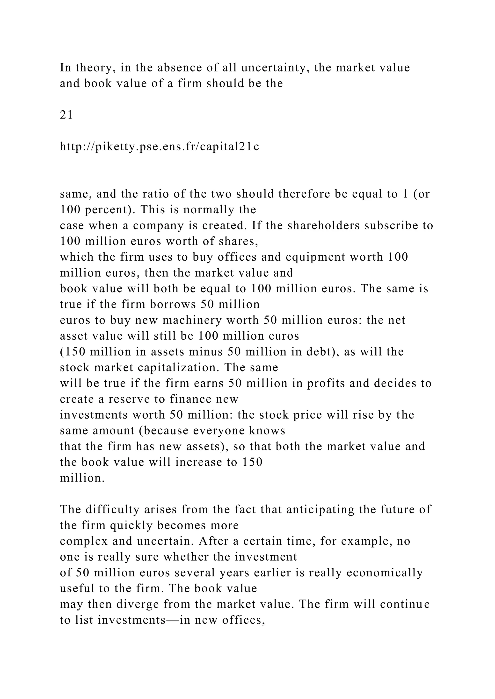 In theory, in the absence of all uncertainty, the market value
and book value of a firm should be the
21
http://piketty.pse.ens.fr/capital21c
same, and the ratio of the two should therefore be equal to 1 (or
100 percent). This is normally the
case when a company is created. If the shareholders subscribe to
100 million euros worth of shares,
which the firm uses to buy offices and equipment worth 100
million euros, then the market value and
book value will both be equal to 100 million euros. The same is
true if the firm borrows 50 million
euros to buy new machinery worth 50 million euros: the net
asset value will still be 100 million euros
(150 million in assets minus 50 million in debt), as will the
stock market capitalization. The same
will be true if the firm earns 50 million in profits and decides to
create a reserve to finance new
investments worth 50 million: the stock price will rise by the
same amount (because everyone knows
that the firm has new assets), so that both the market value and
the book value will increase to 150
million.
The difficulty arises from the fact that anticipating the future of
the firm quickly becomes more
complex and uncertain. After a certain time, for example, no
one is really sure whether the investment
of 50 million euros several years earlier is really economically
useful to the firm. The book value
may then diverge from the market value. The firm will continue
to list investments—in new offices,
 