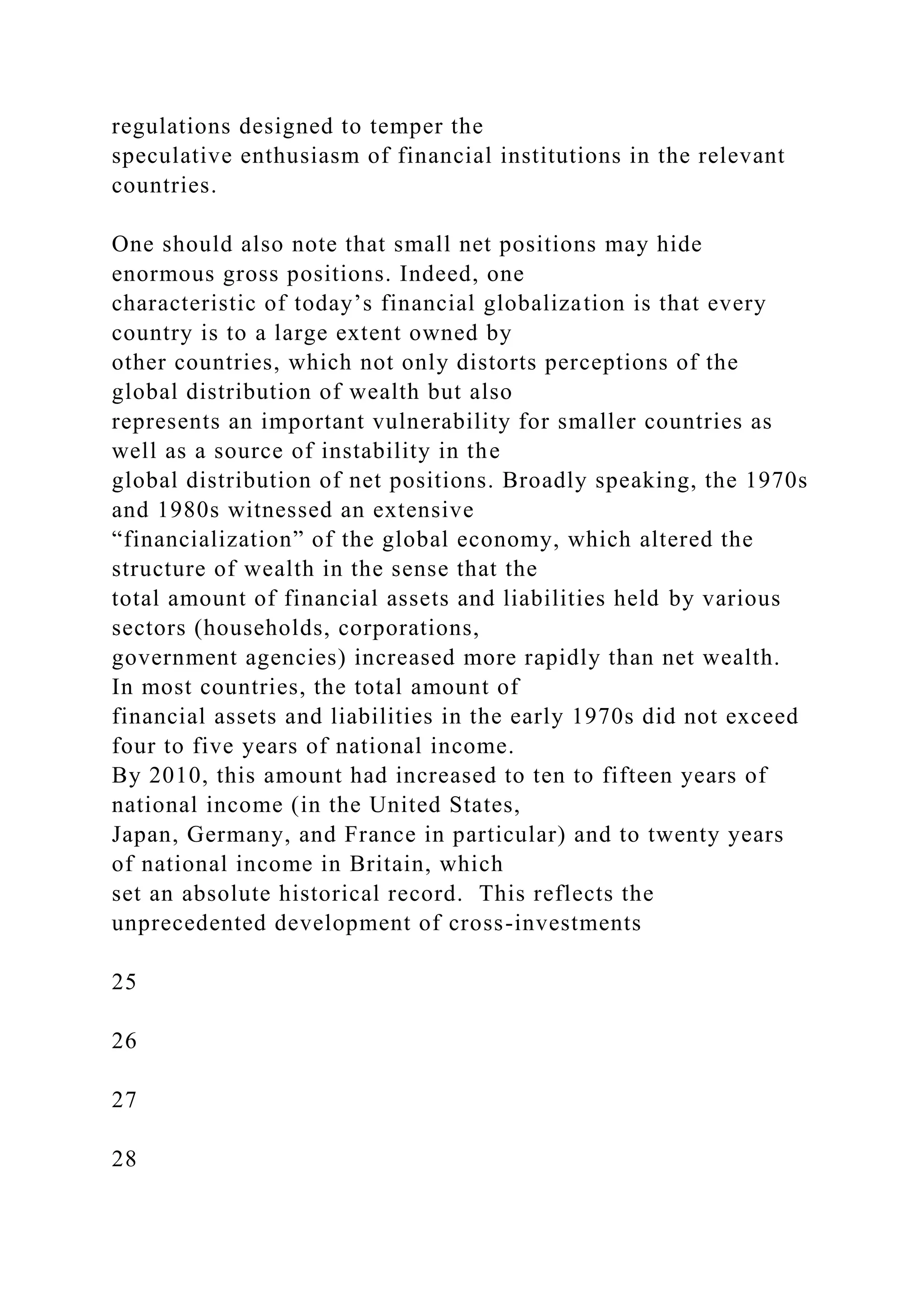regulations designed to temper the
speculative enthusiasm of financial institutions in the relevant
countries.
One should also note that small net positions may hide
enormous gross positions. Indeed, one
characteristic of today’s financial globalization is that every
country is to a large extent owned by
other countries, which not only distorts perceptions of the
global distribution of wealth but also
represents an important vulnerability for smaller countries as
well as a source of instability in the
global distribution of net positions. Broadly speaking, the 1970s
and 1980s witnessed an extensive
“financialization” of the global economy, which altered the
structure of wealth in the sense that the
total amount of financial assets and liabilities held by various
sectors (households, corporations,
government agencies) increased more rapidly than net wealth.
In most countries, the total amount of
financial assets and liabilities in the early 1970s did not exceed
four to five years of national income.
By 2010, this amount had increased to ten to fifteen years of
national income (in the United States,
Japan, Germany, and France in particular) and to twenty years
of national income in Britain, which
set an absolute historical record. This reflects the
unprecedented development of cross-investments
25
26
27
28
 