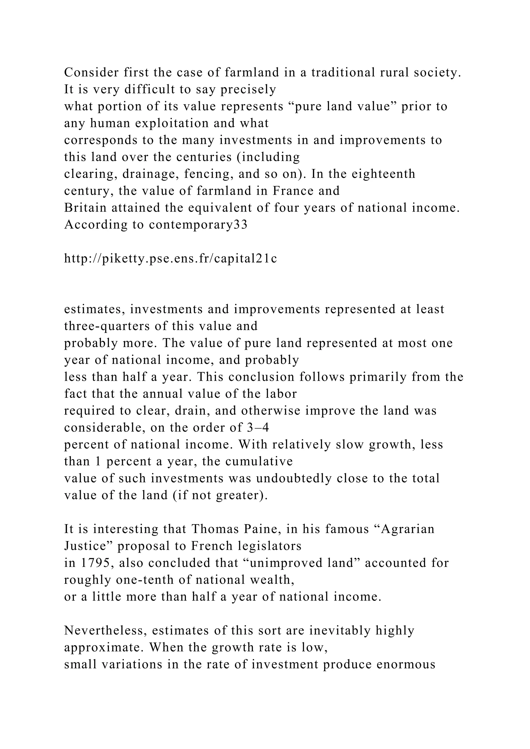 Consider first the case of farmland in a traditional rural society.
It is very difficult to say precisely
what portion of its value represents “pure land value” prior to
any human exploitation and what
corresponds to the many investments in and improvements to
this land over the centuries (including
clearing, drainage, fencing, and so on). In the eighteenth
century, the value of farmland in France and
Britain attained the equivalent of four years of national income.
According to contemporary33
http://piketty.pse.ens.fr/capital21c
estimates, investments and improvements represented at least
three-quarters of this value and
probably more. The value of pure land represented at most one
year of national income, and probably
less than half a year. This conclusion follows primarily from the
fact that the annual value of the labor
required to clear, drain, and otherwise improve the land was
considerable, on the order of 3–4
percent of national income. With relatively slow growth, less
than 1 percent a year, the cumulative
value of such investments was undoubtedly close to the total
value of the land (if not greater).
It is interesting that Thomas Paine, in his famous “Agrarian
Justice” proposal to French legislators
in 1795, also concluded that “unimproved land” accounted for
roughly one-tenth of national wealth,
or a little more than half a year of national income.
Nevertheless, estimates of this sort are inevitably highly
approximate. When the growth rate is low,
small variations in the rate of investment produce enormous
 