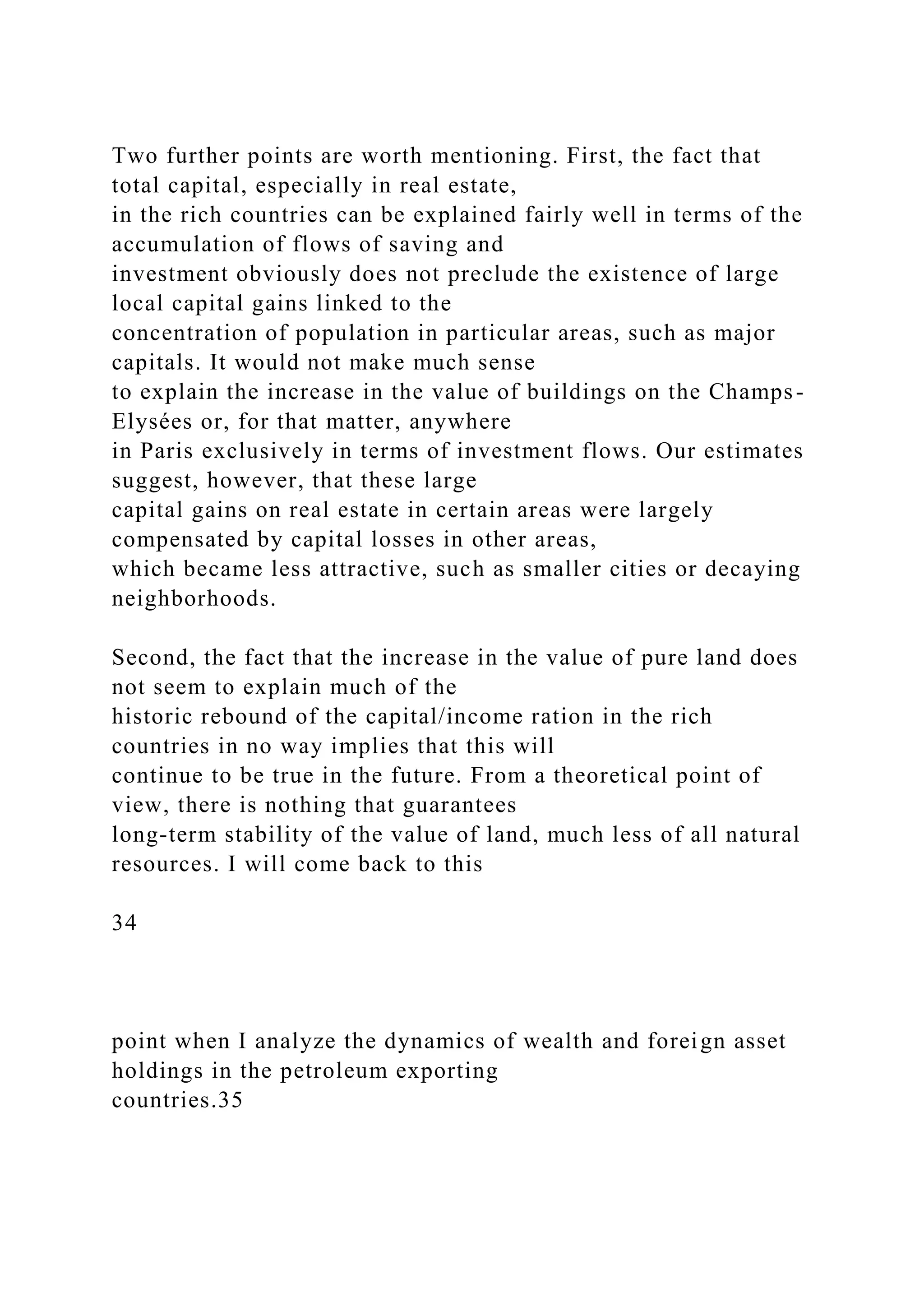 Two further points are worth mentioning. First, the fact that
total capital, especially in real estate,
in the rich countries can be explained fairly well in terms of the
accumulation of flows of saving and
investment obviously does not preclude the existence of large
local capital gains linked to the
concentration of population in particular areas, such as major
capitals. It would not make much sense
to explain the increase in the value of buildings on the Champs-
Elysées or, for that matter, anywhere
in Paris exclusively in terms of investment flows. Our estimates
suggest, however, that these large
capital gains on real estate in certain areas were largely
compensated by capital losses in other areas,
which became less attractive, such as smaller cities or decaying
neighborhoods.
Second, the fact that the increase in the value of pure land does
not seem to explain much of the
historic rebound of the capital/income ration in the rich
countries in no way implies that this will
continue to be true in the future. From a theoretical point of
view, there is nothing that guarantees
long-term stability of the value of land, much less of all natural
resources. I will come back to this
34
point when I analyze the dynamics of wealth and foreign asset
holdings in the petroleum exporting
countries.35
 