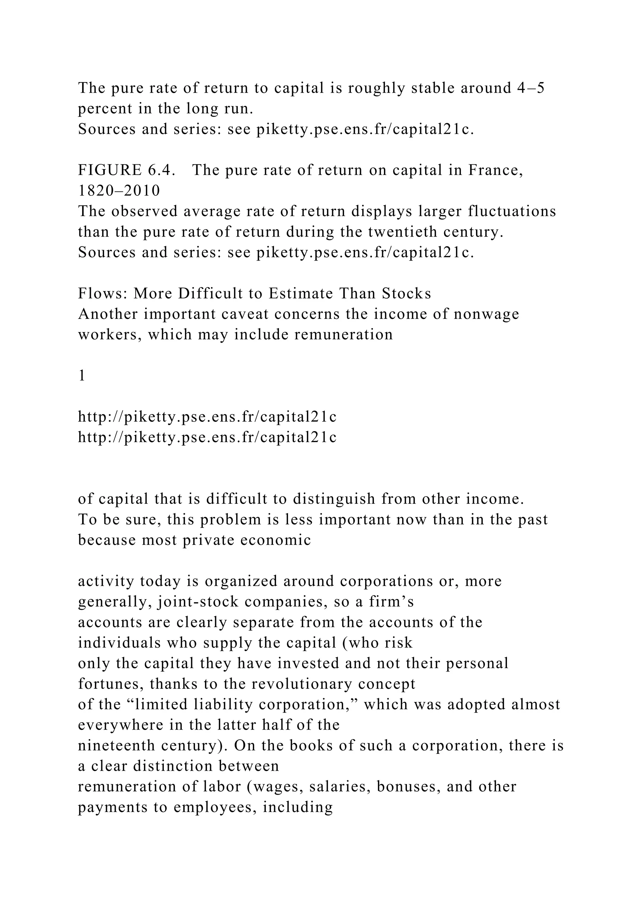 The pure rate of return to capital is roughly stable around 4–5
percent in the long run.
Sources and series: see piketty.pse.ens.fr/capital21c.
FIGURE 6.4. The pure rate of return on capital in France,
1820–2010
The observed average rate of return displays larger fluctuations
than the pure rate of return during the twentieth century.
Sources and series: see piketty.pse.ens.fr/capital21c.
Flows: More Difficult to Estimate Than Stocks
Another important caveat concerns the income of nonwage
workers, which may include remuneration
1
http://piketty.pse.ens.fr/capital21c
http://piketty.pse.ens.fr/capital21c
of capital that is difficult to distinguish from other income.
To be sure, this problem is less important now than in the past
because most private economic
activity today is organized around corporations or, more
generally, joint-stock companies, so a firm’s
accounts are clearly separate from the accounts of the
individuals who supply the capital (who risk
only the capital they have invested and not their personal
fortunes, thanks to the revolutionary concept
of the “limited liability corporation,” which was adopted almost
everywhere in the latter half of the
nineteenth century). On the books of such a corporation, there is
a clear distinction between
remuneration of labor (wages, salaries, bonuses, and other
payments to employees, including
 