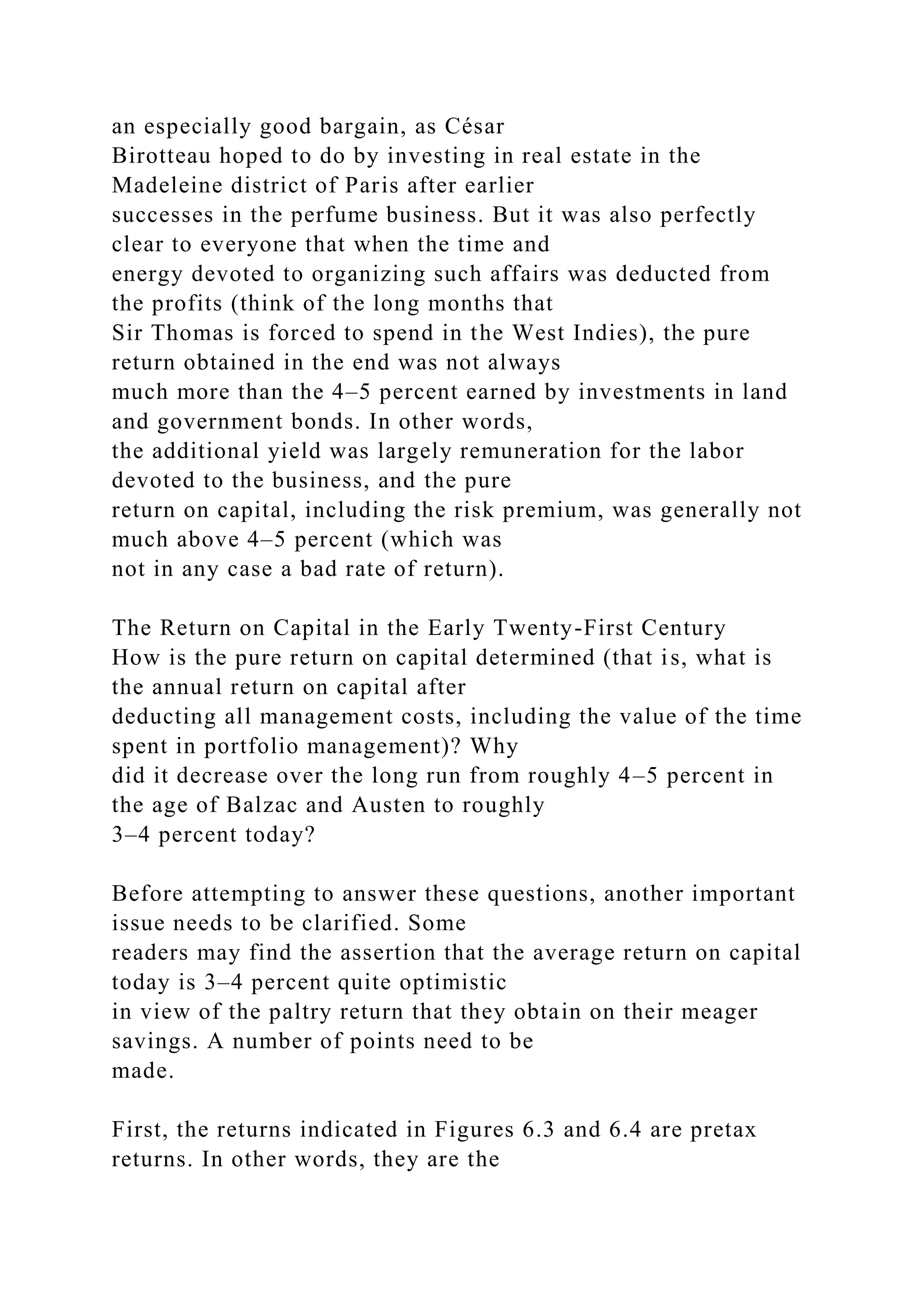 an especially good bargain, as César
Birotteau hoped to do by investing in real estate in the
Madeleine district of Paris after earlier
successes in the perfume business. But it was also perfectly
clear to everyone that when the time and
energy devoted to organizing such affairs was deducted from
the profits (think of the long months that
Sir Thomas is forced to spend in the West Indies), the pure
return obtained in the end was not always
much more than the 4–5 percent earned by investments in land
and government bonds. In other words,
the additional yield was largely remuneration for the labor
devoted to the business, and the pure
return on capital, including the risk premium, was generally not
much above 4–5 percent (which was
not in any case a bad rate of return).
The Return on Capital in the Early Twenty-First Century
How is the pure return on capital determined (that is, what is
the annual return on capital after
deducting all management costs, including the value of the time
spent in portfolio management)? Why
did it decrease over the long run from roughly 4–5 percent in
the age of Balzac and Austen to roughly
3–4 percent today?
Before attempting to answer these questions, another important
issue needs to be clarified. Some
readers may find the assertion that the average return on capital
today is 3–4 percent quite optimistic
in view of the paltry return that they obtain on their meager
savings. A number of points need to be
made.
First, the returns indicated in Figures 6.3 and 6.4 are pretax
returns. In other words, they are the
 