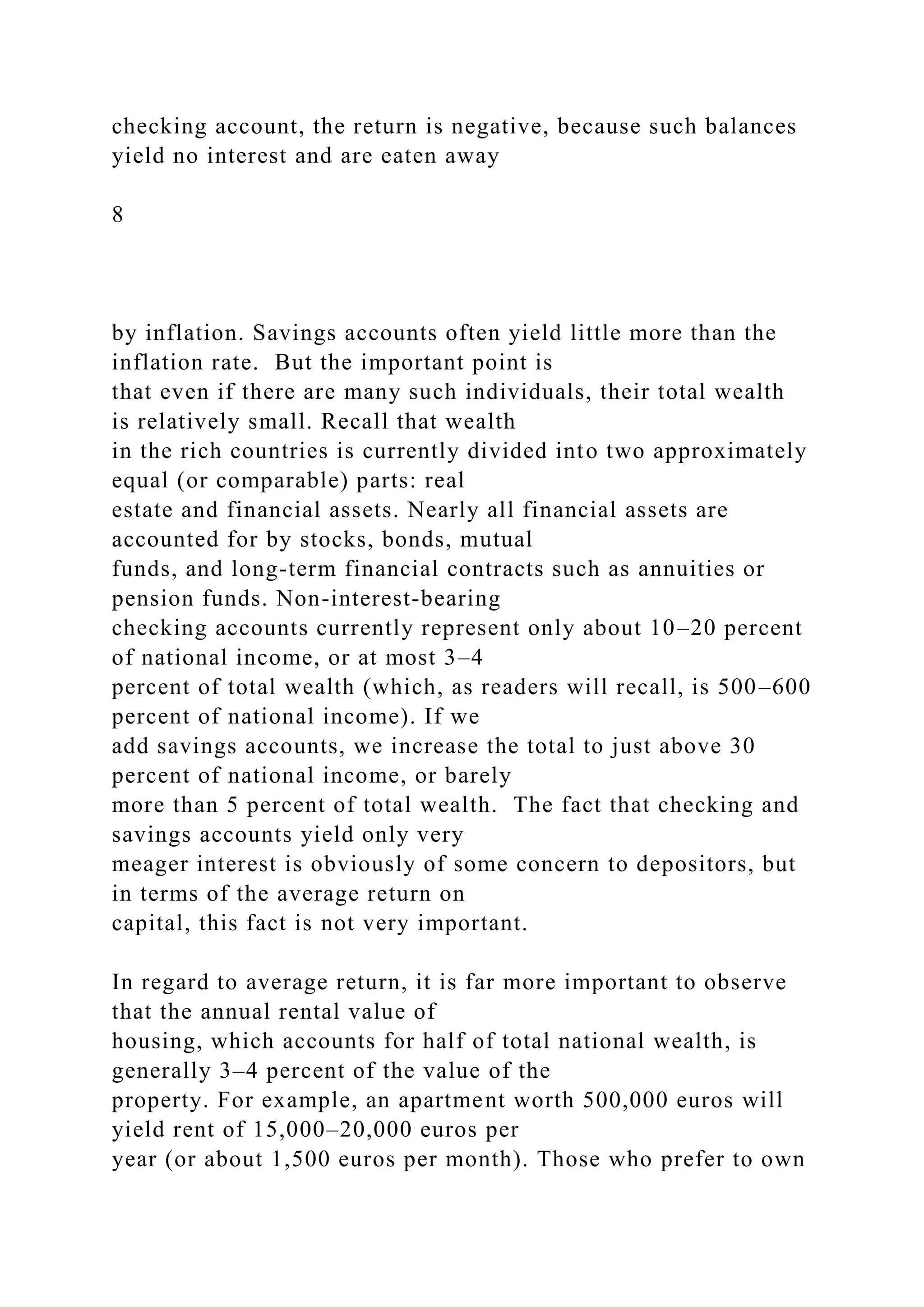 checking account, the return is negative, because such balances
yield no interest and are eaten away
8
by inflation. Savings accounts often yield little more than the
inflation rate. But the important point is
that even if there are many such individuals, their total wealth
is relatively small. Recall that wealth
in the rich countries is currently divided into two approximately
equal (or comparable) parts: real
estate and financial assets. Nearly all financial assets are
accounted for by stocks, bonds, mutual
funds, and long-term financial contracts such as annuities or
pension funds. Non-interest-bearing
checking accounts currently represent only about 10–20 percent
of national income, or at most 3–4
percent of total wealth (which, as readers will recall, is 500–600
percent of national income). If we
add savings accounts, we increase the total to just above 30
percent of national income, or barely
more than 5 percent of total wealth. The fact that checking and
savings accounts yield only very
meager interest is obviously of some concern to depositors, but
in terms of the average return on
capital, this fact is not very important.
In regard to average return, it is far more important to observe
that the annual rental value of
housing, which accounts for half of total national wealth, is
generally 3–4 percent of the value of the
property. For example, an apartment worth 500,000 euros will
yield rent of 15,000–20,000 euros per
year (or about 1,500 euros per month). Those who prefer to own
 