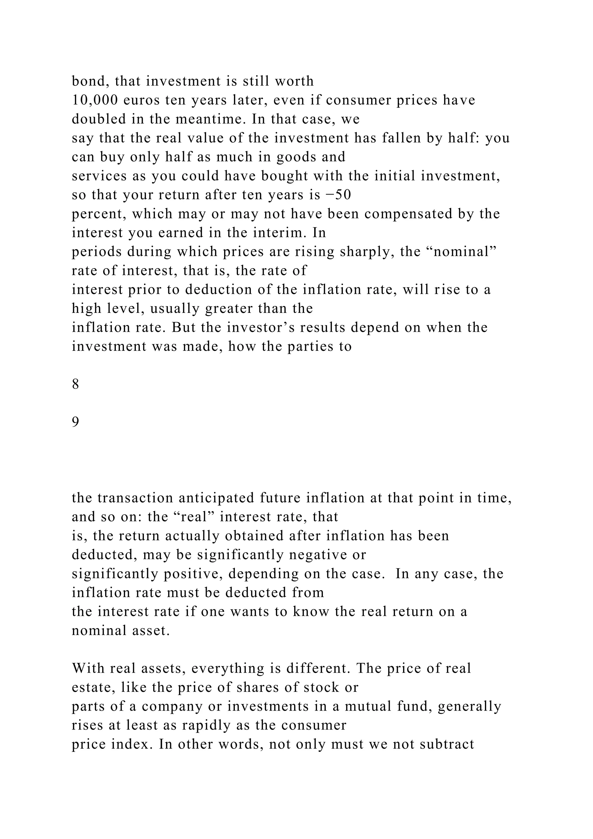 bond, that investment is still worth
10,000 euros ten years later, even if consumer prices have
doubled in the meantime. In that case, we
say that the real value of the investment has fallen by half: you
can buy only half as much in goods and
services as you could have bought with the initial investment,
so that your return after ten years is −50
percent, which may or may not have been compensated by the
interest you earned in the interim. In
periods during which prices are rising sharply, the “nominal”
rate of interest, that is, the rate of
interest prior to deduction of the inflation rate, will rise to a
high level, usually greater than the
inflation rate. But the investor’s results depend on when the
investment was made, how the parties to
8
9
the transaction anticipated future inflation at that point in time,
and so on: the “real” interest rate, that
is, the return actually obtained after inflation has been
deducted, may be significantly negative or
significantly positive, depending on the case. In any case, the
inflation rate must be deducted from
the interest rate if one wants to know the real return on a
nominal asset.
With real assets, everything is different. The price of real
estate, like the price of shares of stock or
parts of a company or investments in a mutual fund, generally
rises at least as rapidly as the consumer
price index. In other words, not only must we not subtract
 