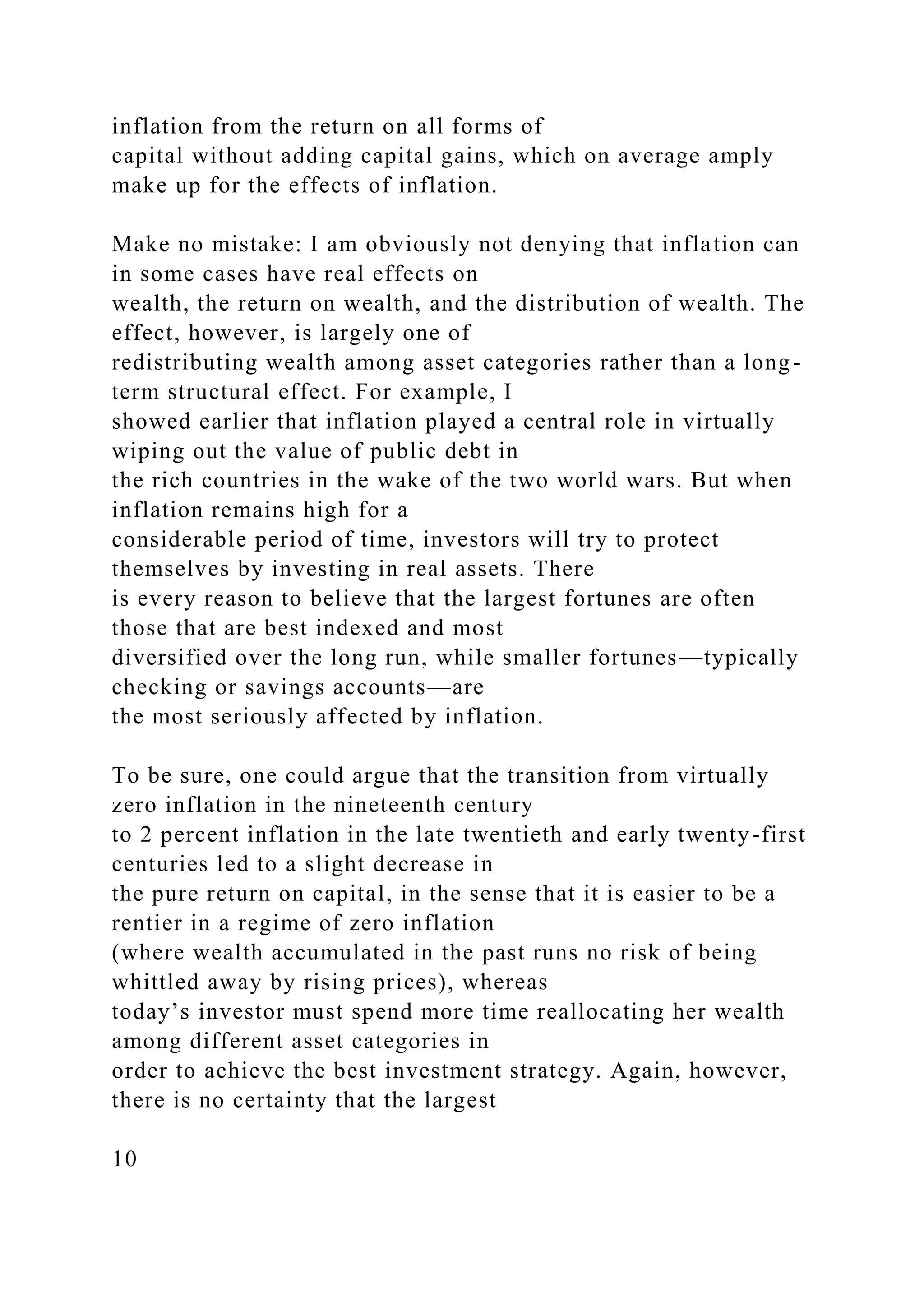 inflation from the return on all forms of
capital without adding capital gains, which on average amply
make up for the effects of inflation.
Make no mistake: I am obviously not denying that inflation can
in some cases have real effects on
wealth, the return on wealth, and the distribution of wealth. The
effect, however, is largely one of
redistributing wealth among asset categories rather than a long-
term structural effect. For example, I
showed earlier that inflation played a central role in virtually
wiping out the value of public debt in
the rich countries in the wake of the two world wars. But when
inflation remains high for a
considerable period of time, investors will try to protect
themselves by investing in real assets. There
is every reason to believe that the largest fortunes are often
those that are best indexed and most
diversified over the long run, while smaller fortunes—typically
checking or savings accounts—are
the most seriously affected by inflation.
To be sure, one could argue that the transition from virtually
zero inflation in the nineteenth century
to 2 percent inflation in the late twentieth and early twenty-first
centuries led to a slight decrease in
the pure return on capital, in the sense that it is easier to be a
rentier in a regime of zero inflation
(where wealth accumulated in the past runs no risk of being
whittled away by rising prices), whereas
today’s investor must spend more time reallocating her wealth
among different asset categories in
order to achieve the best investment strategy. Again, however,
there is no certainty that the largest
10
 