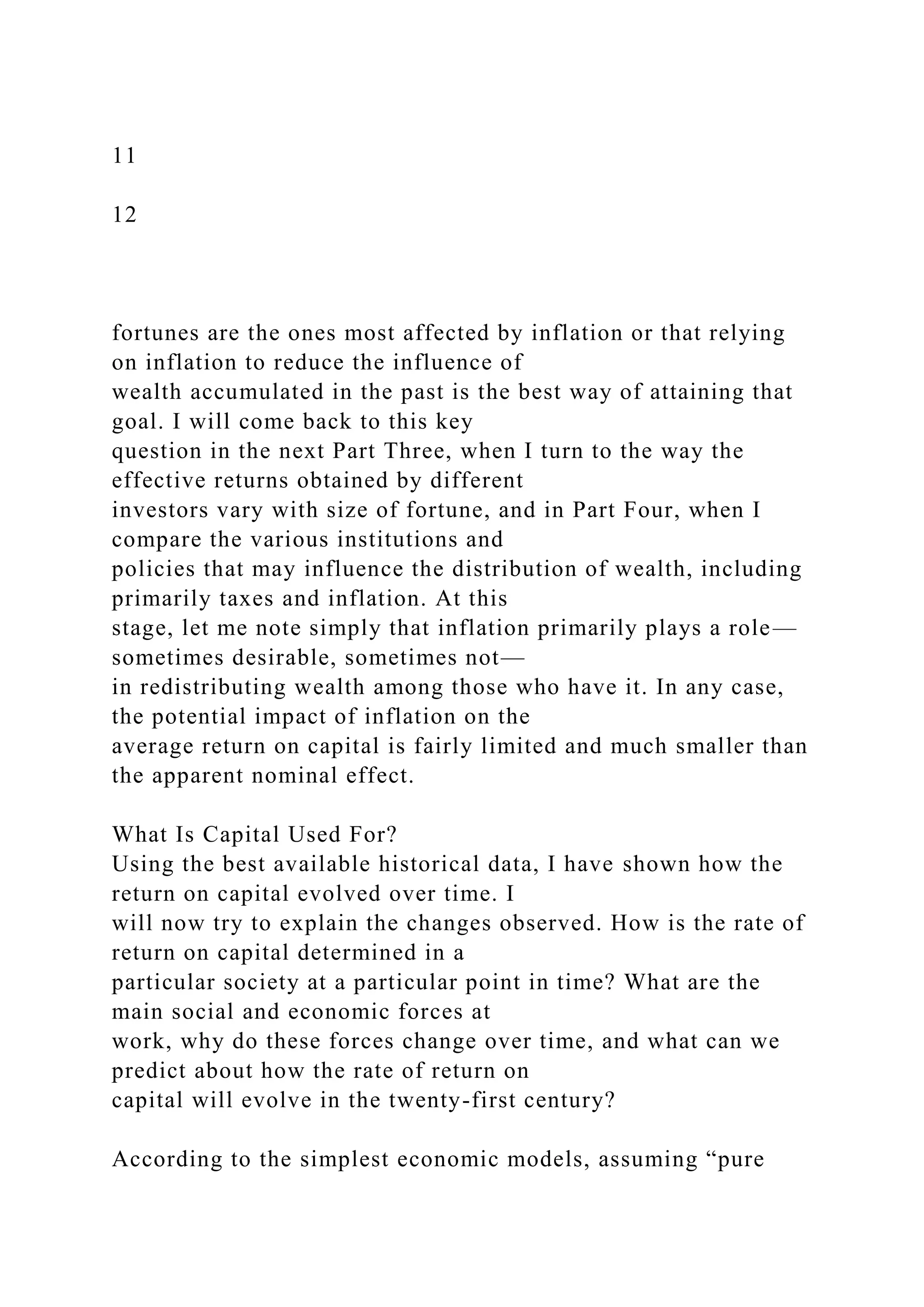 11
12
fortunes are the ones most affected by inflation or that relying
on inflation to reduce the influence of
wealth accumulated in the past is the best way of attaining that
goal. I will come back to this key
question in the next Part Three, when I turn to the way the
effective returns obtained by different
investors vary with size of fortune, and in Part Four, when I
compare the various institutions and
policies that may influence the distribution of wealth, including
primarily taxes and inflation. At this
stage, let me note simply that inflation primarily plays a role—
sometimes desirable, sometimes not—
in redistributing wealth among those who have it. In any case,
the potential impact of inflation on the
average return on capital is fairly limited and much smaller than
the apparent nominal effect.
What Is Capital Used For?
Using the best available historical data, I have shown how the
return on capital evolved over time. I
will now try to explain the changes observed. How is the rate of
return on capital determined in a
particular society at a particular point in time? What are the
main social and economic forces at
work, why do these forces change over time, and what can we
predict about how the rate of return on
capital will evolve in the twenty-first century?
According to the simplest economic models, assuming “pure
 