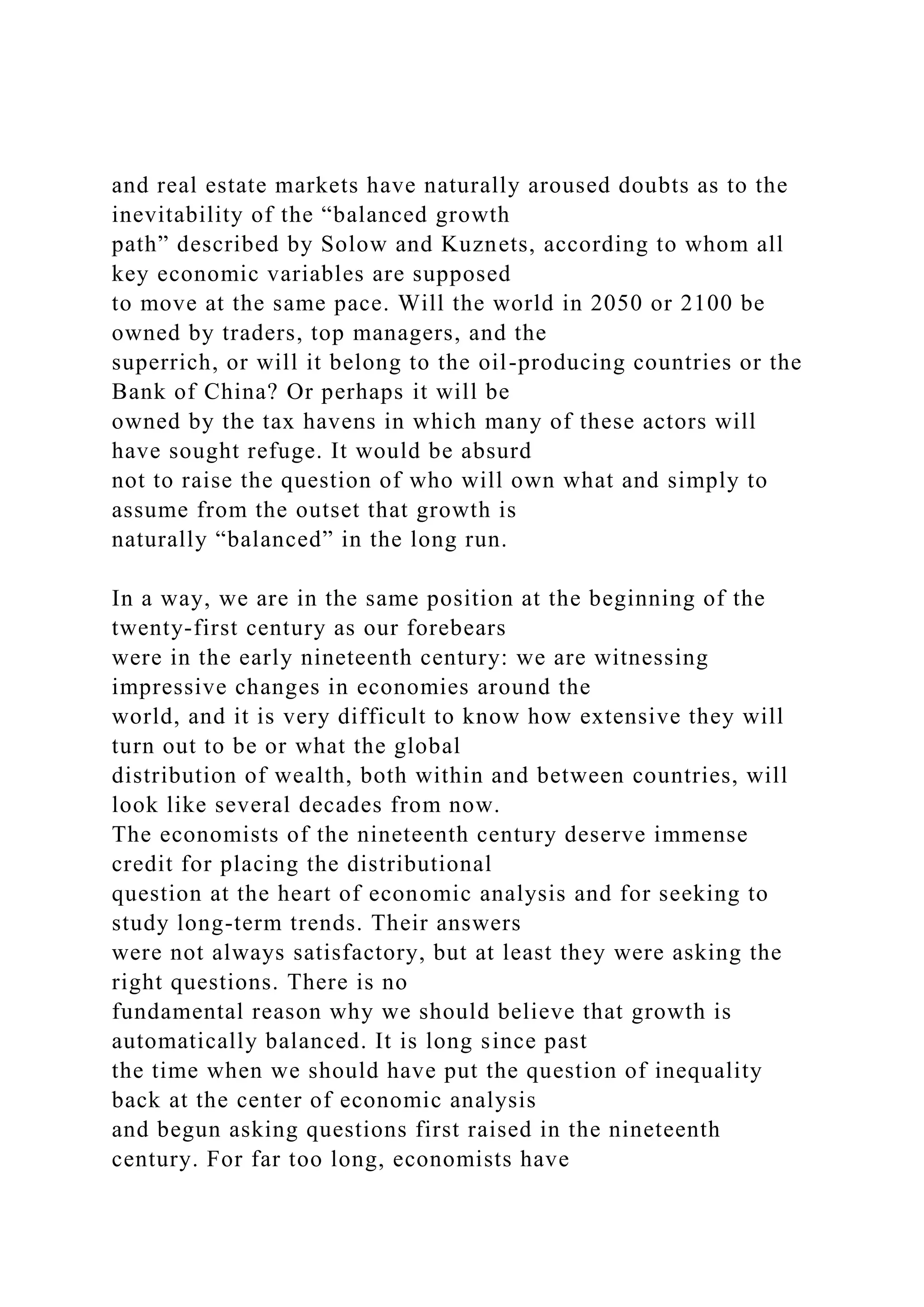 and real estate markets have naturally aroused doubts as to the
inevitability of the “balanced growth
path” described by Solow and Kuznets, according to whom all
key economic variables are supposed
to move at the same pace. Will the world in 2050 or 2100 be
owned by traders, top managers, and the
superrich, or will it belong to the oil-producing countries or the
Bank of China? Or perhaps it will be
owned by the tax havens in which many of these actors will
have sought refuge. It would be absurd
not to raise the question of who will own what and simply to
assume from the outset that growth is
naturally “balanced” in the long run.
In a way, we are in the same position at the beginning of the
twenty-first century as our forebears
were in the early nineteenth century: we are witnessing
impressive changes in economies around the
world, and it is very difficult to know how extensive they will
turn out to be or what the global
distribution of wealth, both within and between countries, will
look like several decades from now.
The economists of the nineteenth century deserve immense
credit for placing the distributional
question at the heart of economic analysis and for seeking to
study long-term trends. Their answers
were not always satisfactory, but at least they were asking the
right questions. There is no
fundamental reason why we should believe that growth is
automatically balanced. It is long since past
the time when we should have put the question of inequality
back at the center of economic analysis
and begun asking questions first raised in the nineteenth
century. For far too long, economists have
 