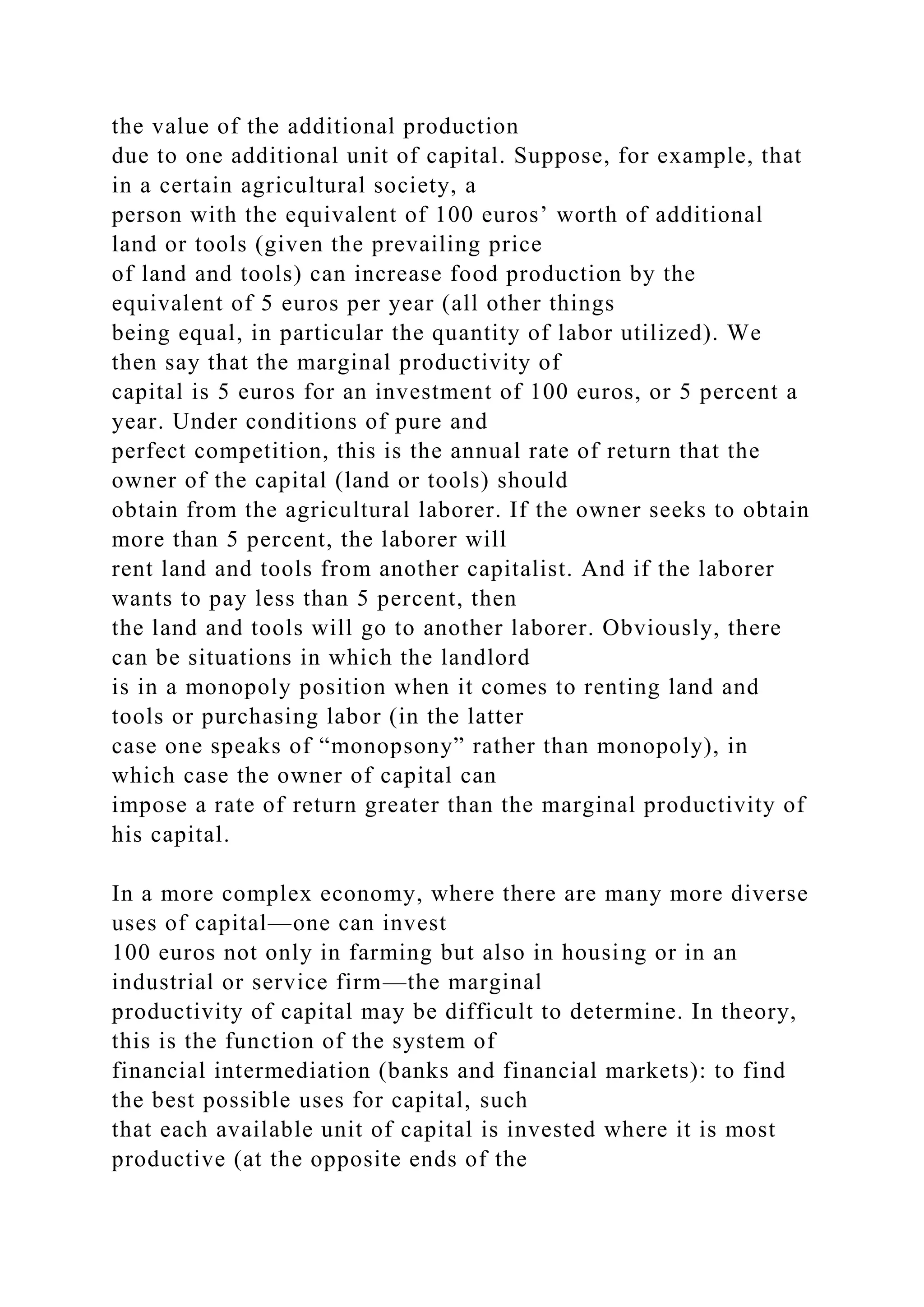 the value of the additional production
due to one additional unit of capital. Suppose, for example, that
in a certain agricultural society, a
person with the equivalent of 100 euros’ worth of additional
land or tools (given the prevailing price
of land and tools) can increase food production by the
equivalent of 5 euros per year (all other things
being equal, in particular the quantity of labor utilized). We
then say that the marginal productivity of
capital is 5 euros for an investment of 100 euros, or 5 percent a
year. Under conditions of pure and
perfect competition, this is the annual rate of return that the
owner of the capital (land or tools) should
obtain from the agricultural laborer. If the owner seeks to obtain
more than 5 percent, the laborer will
rent land and tools from another capitalist. And if the laborer
wants to pay less than 5 percent, then
the land and tools will go to another laborer. Obviously, there
can be situations in which the landlord
is in a monopoly position when it comes to renting land and
tools or purchasing labor (in the latter
case one speaks of “monopsony” rather than monopoly), in
which case the owner of capital can
impose a rate of return greater than the marginal productivity of
his capital.
In a more complex economy, where there are many more diverse
uses of capital—one can invest
100 euros not only in farming but also in housing or in an
industrial or service firm—the marginal
productivity of capital may be difficult to determine. In theory,
this is the function of the system of
financial intermediation (banks and financial markets): to find
the best possible uses for capital, such
that each available unit of capital is invested where it is most
productive (at the opposite ends of the
 