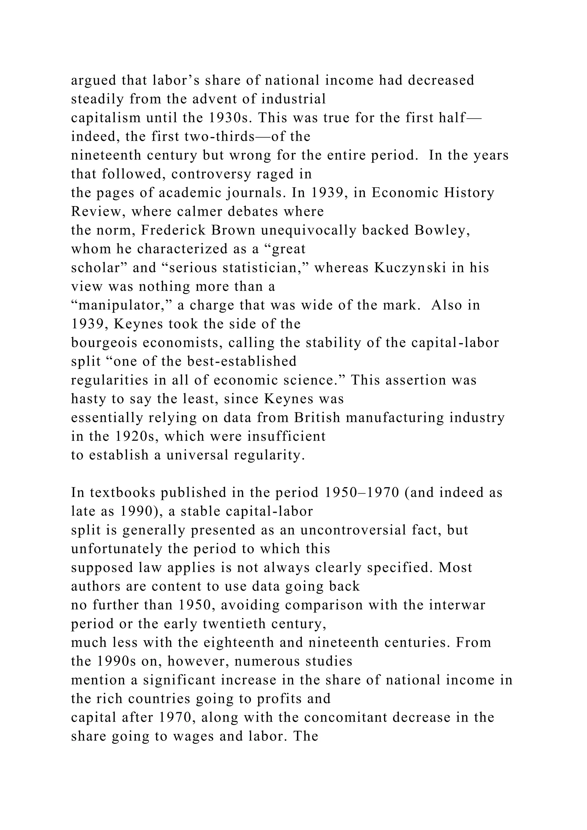 argued that labor’s share of national income had decreased
steadily from the advent of industrial
capitalism until the 1930s. This was true for the first half—
indeed, the first two-thirds—of the
nineteenth century but wrong for the entire period. In the years
that followed, controversy raged in
the pages of academic journals. In 1939, in Economic History
Review, where calmer debates where
the norm, Frederick Brown unequivocally backed Bowley,
whom he characterized as a “great
scholar” and “serious statistician,” whereas Kuczynski in his
view was nothing more than a
“manipulator,” a charge that was wide of the mark. Also in
1939, Keynes took the side of the
bourgeois economists, calling the stability of the capital-labor
split “one of the best-established
regularities in all of economic science.” This assertion was
hasty to say the least, since Keynes was
essentially relying on data from British manufacturing industry
in the 1920s, which were insufficient
to establish a universal regularity.
In textbooks published in the period 1950–1970 (and indeed as
late as 1990), a stable capital-labor
split is generally presented as an uncontroversial fact, but
unfortunately the period to which this
supposed law applies is not always clearly specified. Most
authors are content to use data going back
no further than 1950, avoiding comparison with the interwar
period or the early twentieth century,
much less with the eighteenth and nineteenth centuries. From
the 1990s on, however, numerous studies
mention a significant increase in the share of national income in
the rich countries going to profits and
capital after 1970, along with the concomitant decrease in the
share going to wages and labor. The
 