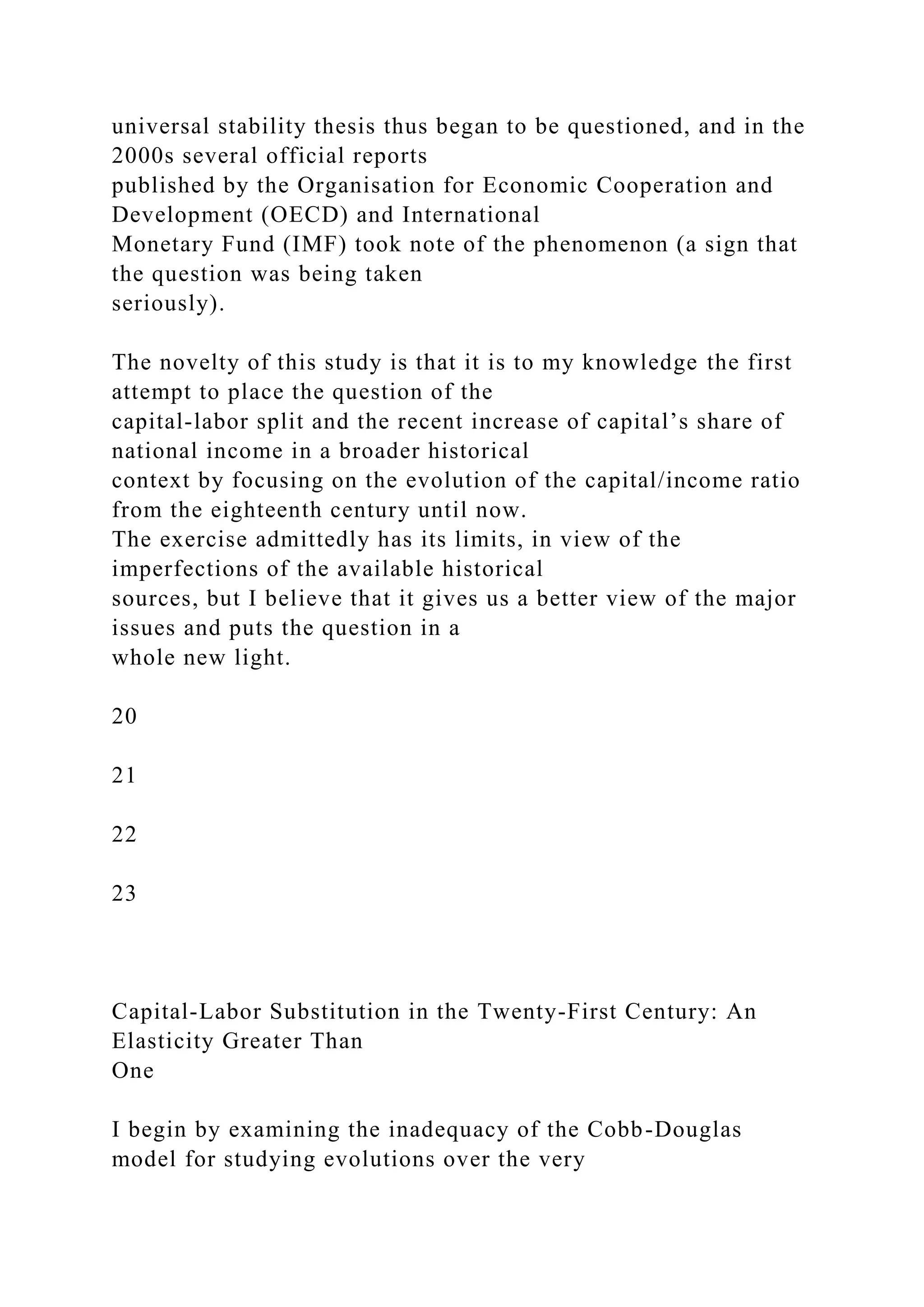 universal stability thesis thus began to be questioned, and in the
2000s several official reports
published by the Organisation for Economic Cooperation and
Development (OECD) and International
Monetary Fund (IMF) took note of the phenomenon (a sign that
the question was being taken
seriously).
The novelty of this study is that it is to my knowledge the first
attempt to place the question of the
capital-labor split and the recent increase of capital’s share of
national income in a broader historical
context by focusing on the evolution of the capital/income ratio
from the eighteenth century until now.
The exercise admittedly has its limits, in view of the
imperfections of the available historical
sources, but I believe that it gives us a better view of the major
issues and puts the question in a
whole new light.
20
21
22
23
Capital-Labor Substitution in the Twenty-First Century: An
Elasticity Greater Than
One
I begin by examining the inadequacy of the Cobb-Douglas
model for studying evolutions over the very
 