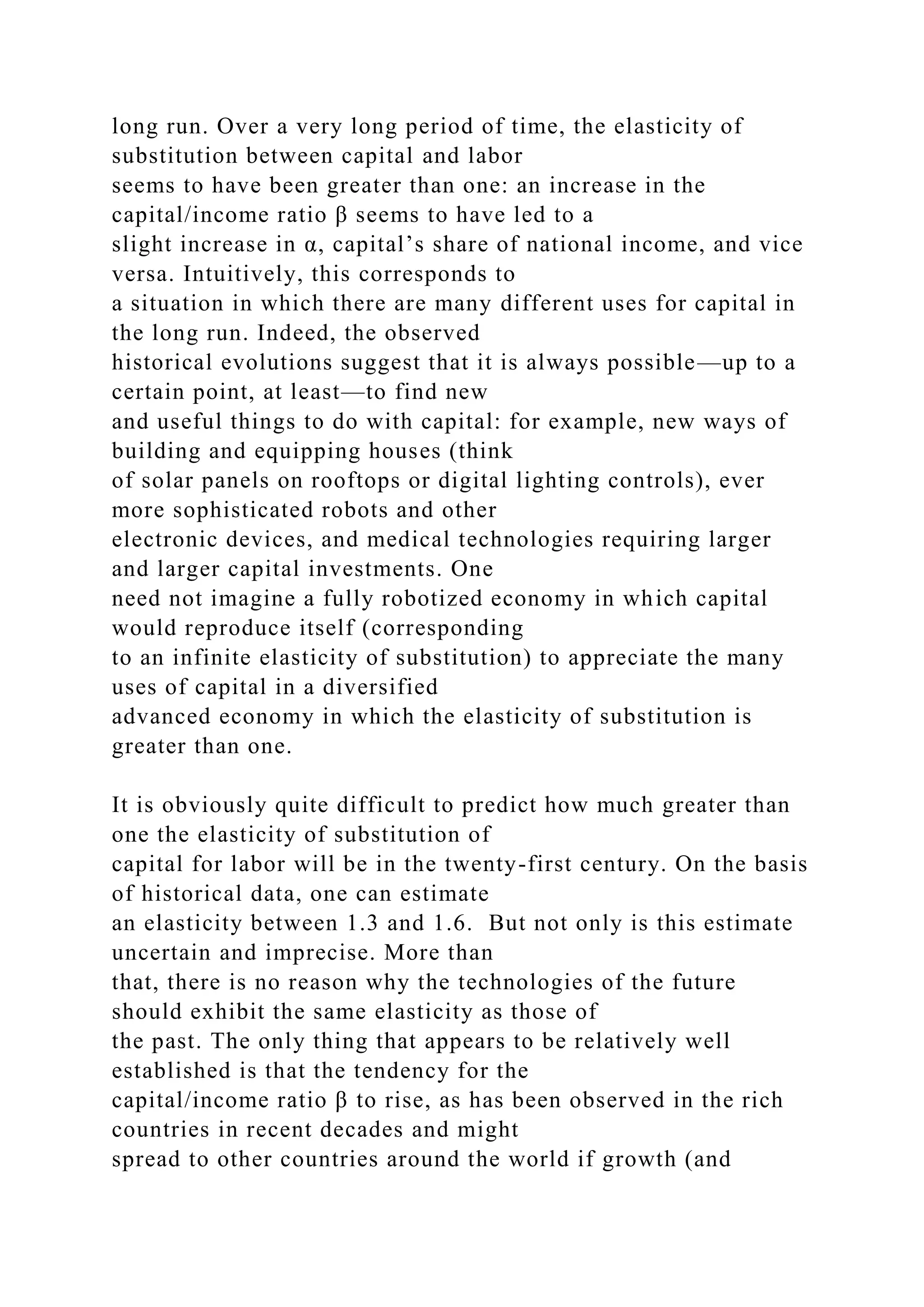 long run. Over a very long period of time, the elasticity of
substitution between capital and labor
seems to have been greater than one: an increase in the
capital/income ratio β seems to have led to a
slight increase in α, capital’s share of national income, and vice
versa. Intuitively, this corresponds to
a situation in which there are many different uses for capital in
the long run. Indeed, the observed
historical evolutions suggest that it is always possible—up to a
certain point, at least—to find new
and useful things to do with capital: for example, new ways of
building and equipping houses (think
of solar panels on rooftops or digital lighting controls), ever
more sophisticated robots and other
electronic devices, and medical technologies requiring larger
and larger capital investments. One
need not imagine a fully robotized economy in which capital
would reproduce itself (corresponding
to an infinite elasticity of substitution) to appreciate the many
uses of capital in a diversified
advanced economy in which the elasticity of substitution is
greater than one.
It is obviously quite difficult to predict how much greater than
one the elasticity of substitution of
capital for labor will be in the twenty-first century. On the basis
of historical data, one can estimate
an elasticity between 1.3 and 1.6. But not only is this estimate
uncertain and imprecise. More than
that, there is no reason why the technologies of the future
should exhibit the same elasticity as those of
the past. The only thing that appears to be relatively well
established is that the tendency for the
capital/income ratio β to rise, as has been observed in the rich
countries in recent decades and might
spread to other countries around the world if growth (and
 