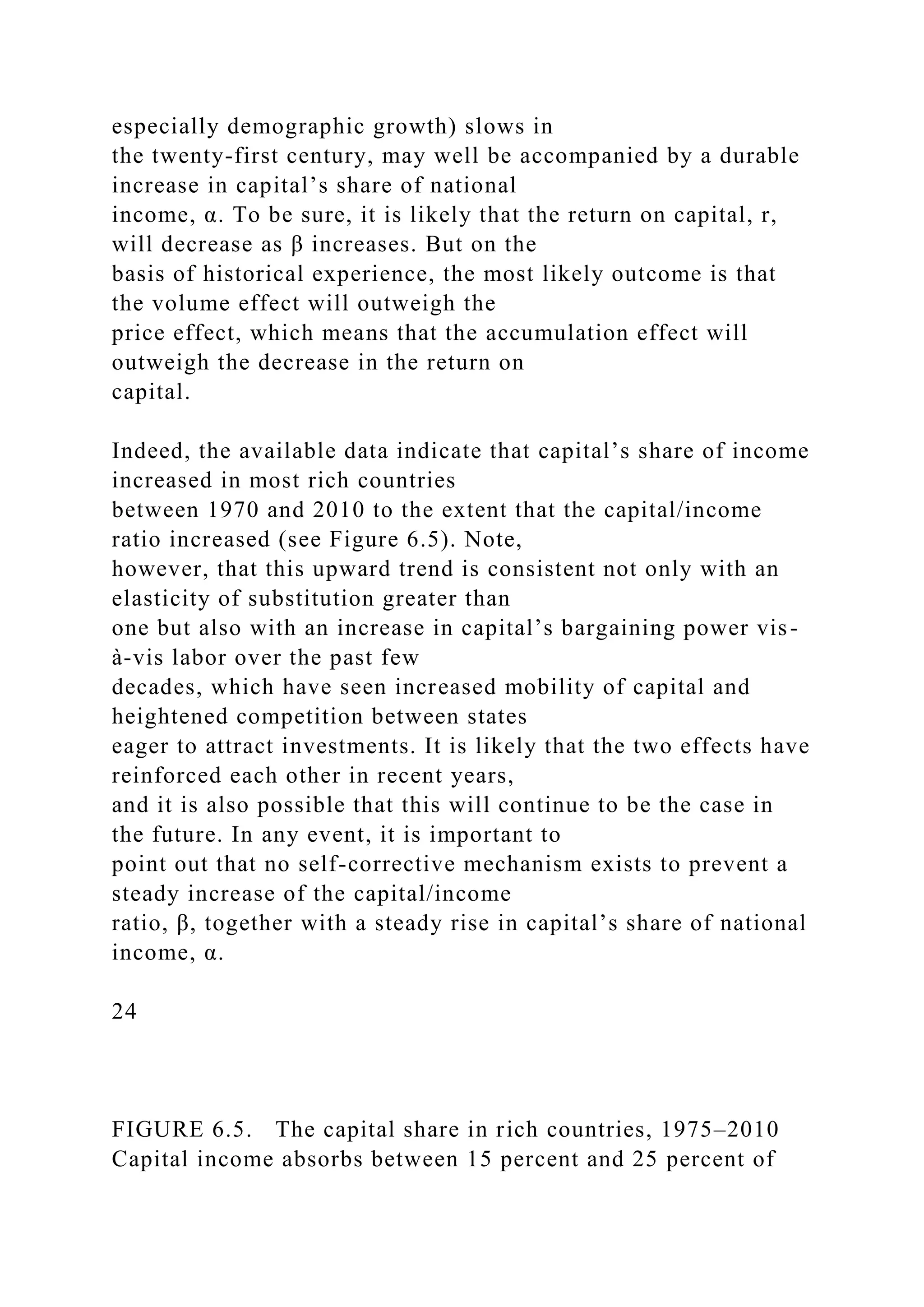 especially demographic growth) slows in
the twenty-first century, may well be accompanied by a durable
increase in capital’s share of national
income, α. To be sure, it is likely that the return on capital, r,
will decrease as β increases. But on the
basis of historical experience, the most likely outcome is that
the volume effect will outweigh the
price effect, which means that the accumulation effect will
outweigh the decrease in the return on
capital.
Indeed, the available data indicate that capital’s share of income
increased in most rich countries
between 1970 and 2010 to the extent that the capital/income
ratio increased (see Figure 6.5). Note,
however, that this upward trend is consistent not only with an
elasticity of substitution greater than
one but also with an increase in capital’s bargaining power vis-
à-vis labor over the past few
decades, which have seen increased mobility of capital and
heightened competition between states
eager to attract investments. It is likely that the two effects have
reinforced each other in recent years,
and it is also possible that this will continue to be the case in
the future. In any event, it is important to
point out that no self-corrective mechanism exists to prevent a
steady increase of the capital/income
ratio, β, together with a steady rise in capital’s share of national
income, α.
24
FIGURE 6.5. The capital share in rich countries, 1975–2010
Capital income absorbs between 15 percent and 25 percent of
 