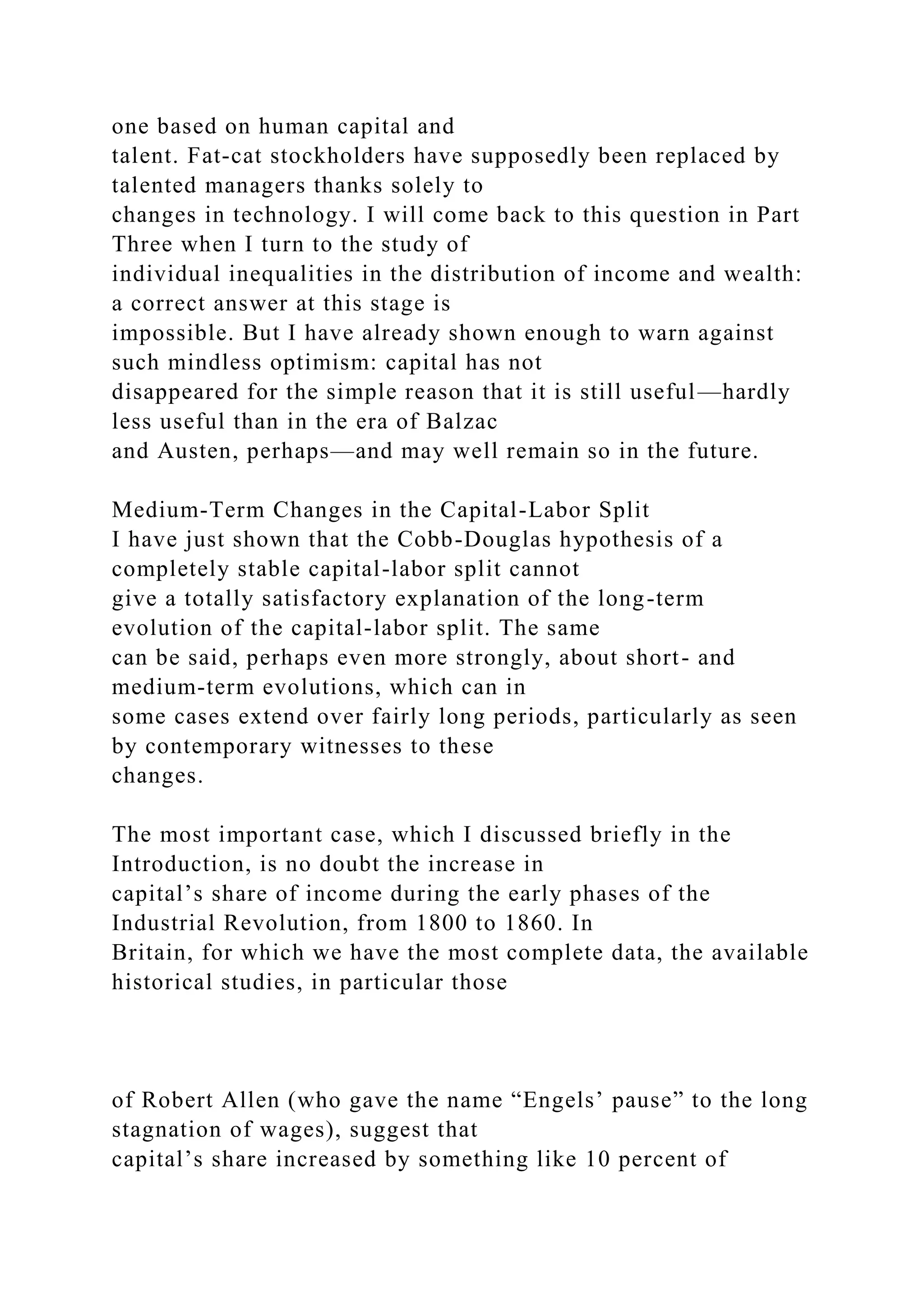 one based on human capital and
talent. Fat-cat stockholders have supposedly been replaced by
talented managers thanks solely to
changes in technology. I will come back to this question in Part
Three when I turn to the study of
individual inequalities in the distribution of income and wealth:
a correct answer at this stage is
impossible. But I have already shown enough to warn against
such mindless optimism: capital has not
disappeared for the simple reason that it is still useful—hardly
less useful than in the era of Balzac
and Austen, perhaps—and may well remain so in the future.
Medium-Term Changes in the Capital-Labor Split
I have just shown that the Cobb-Douglas hypothesis of a
completely stable capital-labor split cannot
give a totally satisfactory explanation of the long-term
evolution of the capital-labor split. The same
can be said, perhaps even more strongly, about short- and
medium-term evolutions, which can in
some cases extend over fairly long periods, particularly as seen
by contemporary witnesses to these
changes.
The most important case, which I discussed briefly in the
Introduction, is no doubt the increase in
capital’s share of income during the early phases of the
Industrial Revolution, from 1800 to 1860. In
Britain, for which we have the most complete data, the available
historical studies, in particular those
of Robert Allen (who gave the name “Engels’ pause” to the long
stagnation of wages), suggest that
capital’s share increased by something like 10 percent of
 