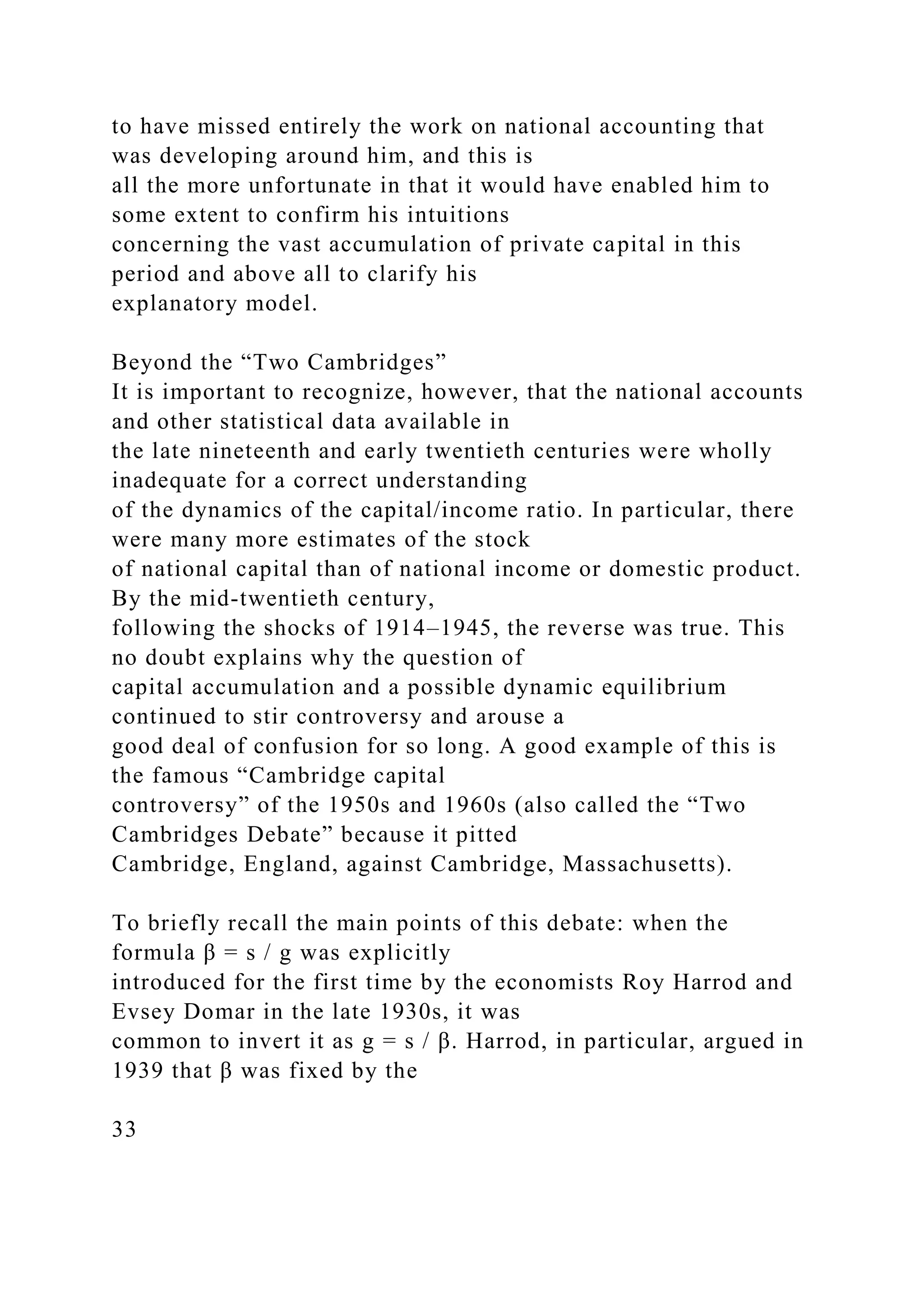 to have missed entirely the work on national accounting that
was developing around him, and this is
all the more unfortunate in that it would have enabled him to
some extent to confirm his intuitions
concerning the vast accumulation of private capital in this
period and above all to clarify his
explanatory model.
Beyond the “Two Cambridges”
It is important to recognize, however, that the national accounts
and other statistical data available in
the late nineteenth and early twentieth centuries were wholly
inadequate for a correct understanding
of the dynamics of the capital/income ratio. In particular, there
were many more estimates of the stock
of national capital than of national income or domestic product.
By the mid-twentieth century,
following the shocks of 1914–1945, the reverse was true. This
no doubt explains why the question of
capital accumulation and a possible dynamic equilibrium
continued to stir controversy and arouse a
good deal of confusion for so long. A good example of this is
the famous “Cambridge capital
controversy” of the 1950s and 1960s (also called the “Two
Cambridges Debate” because it pitted
Cambridge, England, against Cambridge, Massachusetts).
To briefly recall the main points of this debate: when the
formula β = s / g was explicitly
introduced for the first time by the economists Roy Harrod and
Evsey Domar in the late 1930s, it was
common to invert it as g = s / β. Harrod, in particular, argued in
1939 that β was fixed by the
33
 