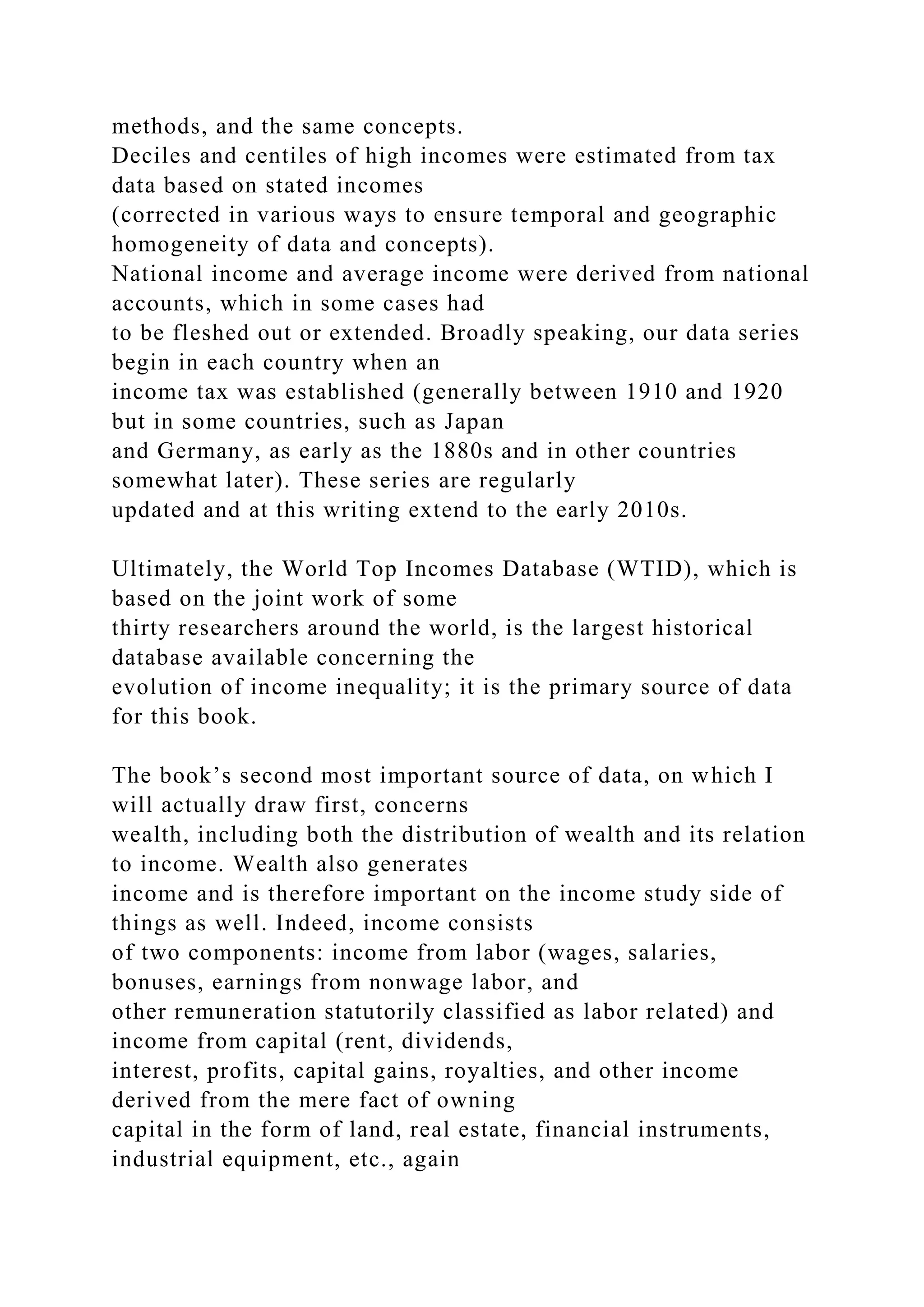 methods, and the same concepts.
Deciles and centiles of high incomes were estimated from tax
data based on stated incomes
(corrected in various ways to ensure temporal and geographic
homogeneity of data and concepts).
National income and average income were derived from national
accounts, which in some cases had
to be fleshed out or extended. Broadly speaking, our data series
begin in each country when an
income tax was established (generally between 1910 and 1920
but in some countries, such as Japan
and Germany, as early as the 1880s and in other countries
somewhat later). These series are regularly
updated and at this writing extend to the early 2010s.
Ultimately, the World Top Incomes Database (WTID), which is
based on the joint work of some
thirty researchers around the world, is the largest historical
database available concerning the
evolution of income inequality; it is the primary source of data
for this book.
The book’s second most important source of data, on which I
will actually draw first, concerns
wealth, including both the distribution of wealth and its relation
to income. Wealth also generates
income and is therefore important on the income study side of
things as well. Indeed, income consists
of two components: income from labor (wages, salaries,
bonuses, earnings from nonwage labor, and
other remuneration statutorily classified as labor related) and
income from capital (rent, dividends,
interest, profits, capital gains, royalties, and other income
derived from the mere fact of owning
capital in the form of land, real estate, financial instruments,
industrial equipment, etc., again
 