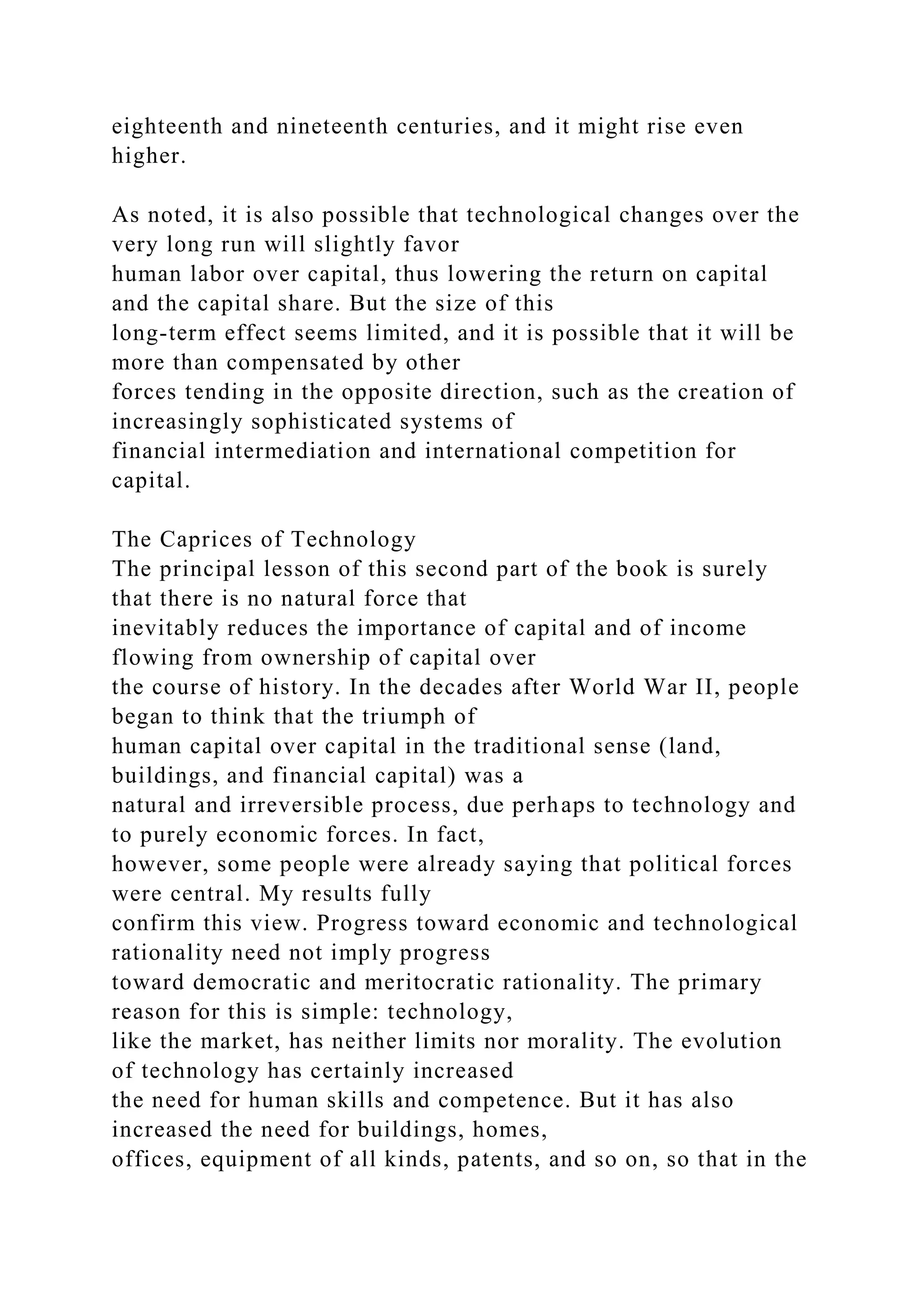 eighteenth and nineteenth centuries, and it might rise even
higher.
As noted, it is also possible that technological changes over the
very long run will slightly favor
human labor over capital, thus lowering the return on capital
and the capital share. But the size of this
long-term effect seems limited, and it is possible that it will be
more than compensated by other
forces tending in the opposite direction, such as the creation of
increasingly sophisticated systems of
financial intermediation and international competition for
capital.
The Caprices of Technology
The principal lesson of this second part of the book is surely
that there is no natural force that
inevitably reduces the importance of capital and of income
flowing from ownership of capital over
the course of history. In the decades after World War II, people
began to think that the triumph of
human capital over capital in the traditional sense (land,
buildings, and financial capital) was a
natural and irreversible process, due perhaps to technology and
to purely economic forces. In fact,
however, some people were already saying that political forces
were central. My results fully
confirm this view. Progress toward economic and technological
rationality need not imply progress
toward democratic and meritocratic rationality. The primary
reason for this is simple: technology,
like the market, has neither limits nor morality. The evolution
of technology has certainly increased
the need for human skills and competence. But it has also
increased the need for buildings, homes,
offices, equipment of all kinds, patents, and so on, so that in the
 