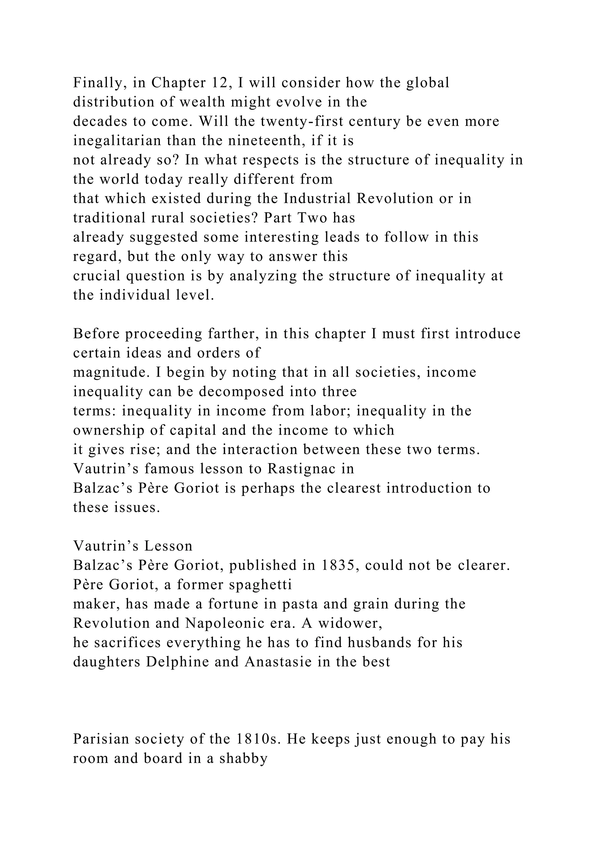 Finally, in Chapter 12, I will consider how the global
distribution of wealth might evolve in the
decades to come. Will the twenty-first century be even more
inegalitarian than the nineteenth, if it is
not already so? In what respects is the structure of inequality in
the world today really different from
that which existed during the Industrial Revolution or in
traditional rural societies? Part Two has
already suggested some interesting leads to follow in this
regard, but the only way to answer this
crucial question is by analyzing the structure of inequality at
the individual level.
Before proceeding farther, in this chapter I must first introduce
certain ideas and orders of
magnitude. I begin by noting that in all societies, income
inequality can be decomposed into three
terms: inequality in income from labor; inequality in the
ownership of capital and the income to which
it gives rise; and the interaction between these two terms.
Vautrin’s famous lesson to Rastignac in
Balzac’s Père Goriot is perhaps the clearest introduction to
these issues.
Vautrin’s Lesson
Balzac’s Père Goriot, published in 1835, could not be clearer.
Père Goriot, a former spaghetti
maker, has made a fortune in pasta and grain during the
Revolution and Napoleonic era. A widower,
he sacrifices everything he has to find husbands for his
daughters Delphine and Anastasie in the best
Parisian society of the 1810s. He keeps just enough to pay his
room and board in a shabby
 
