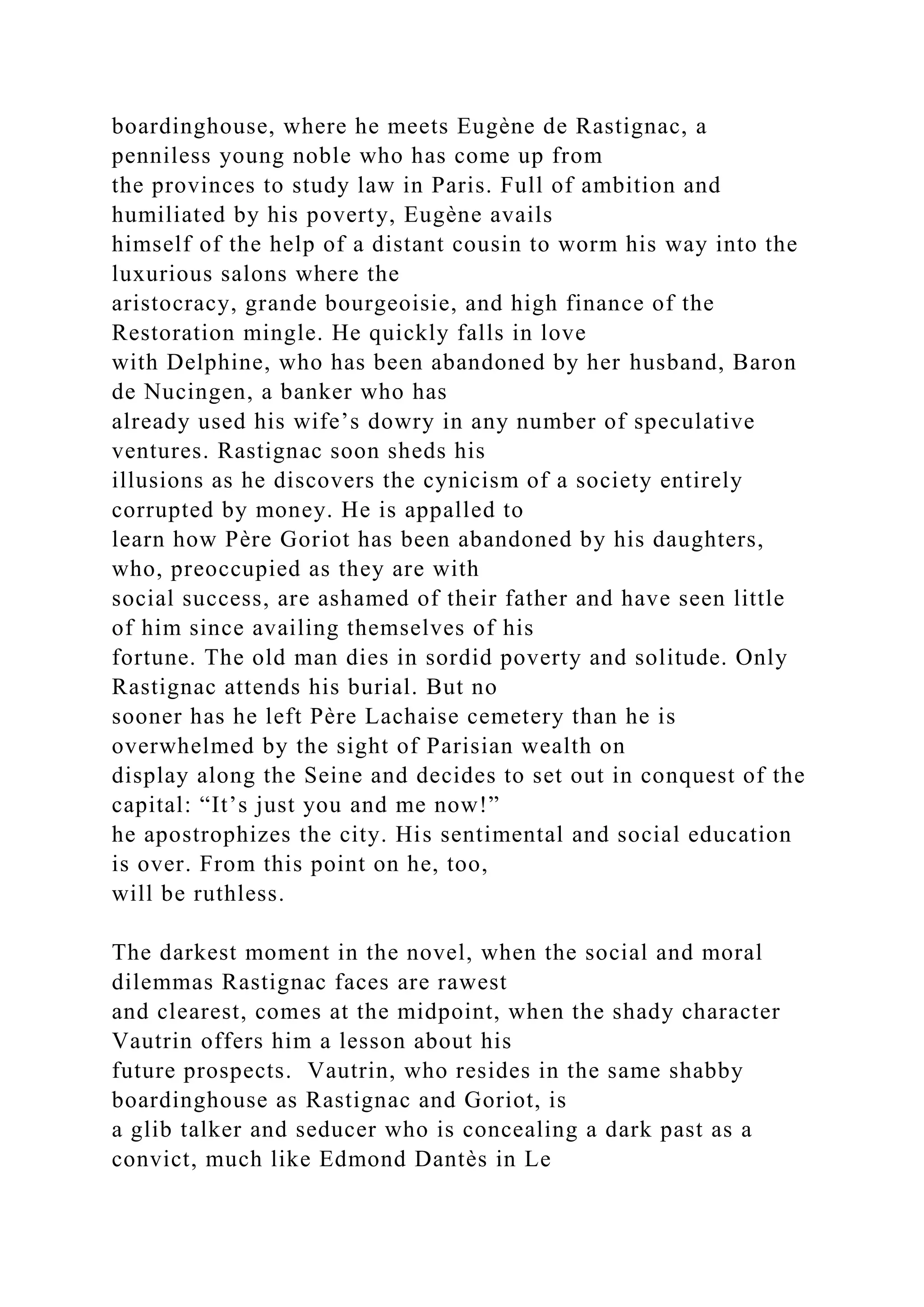boardinghouse, where he meets Eugène de Rastignac, a
penniless young noble who has come up from
the provinces to study law in Paris. Full of ambition and
humiliated by his poverty, Eugène avails
himself of the help of a distant cousin to worm his way into the
luxurious salons where the
aristocracy, grande bourgeoisie, and high finance of the
Restoration mingle. He quickly falls in love
with Delphine, who has been abandoned by her husband, Baron
de Nucingen, a banker who has
already used his wife’s dowry in any number of speculative
ventures. Rastignac soon sheds his
illusions as he discovers the cynicism of a society entirely
corrupted by money. He is appalled to
learn how Père Goriot has been abandoned by his daughters,
who, preoccupied as they are with
social success, are ashamed of their father and have seen little
of him since availing themselves of his
fortune. The old man dies in sordid poverty and solitude. Only
Rastignac attends his burial. But no
sooner has he left Père Lachaise cemetery than he is
overwhelmed by the sight of Parisian wealth on
display along the Seine and decides to set out in conquest of the
capital: “It’s just you and me now!”
he apostrophizes the city. His sentimental and social education
is over. From this point on he, too,
will be ruthless.
The darkest moment in the novel, when the social and moral
dilemmas Rastignac faces are rawest
and clearest, comes at the midpoint, when the shady character
Vautrin offers him a lesson about his
future prospects. Vautrin, who resides in the same shabby
boardinghouse as Rastignac and Goriot, is
a glib talker and seducer who is concealing a dark past as a
convict, much like Edmond Dantès in Le
 