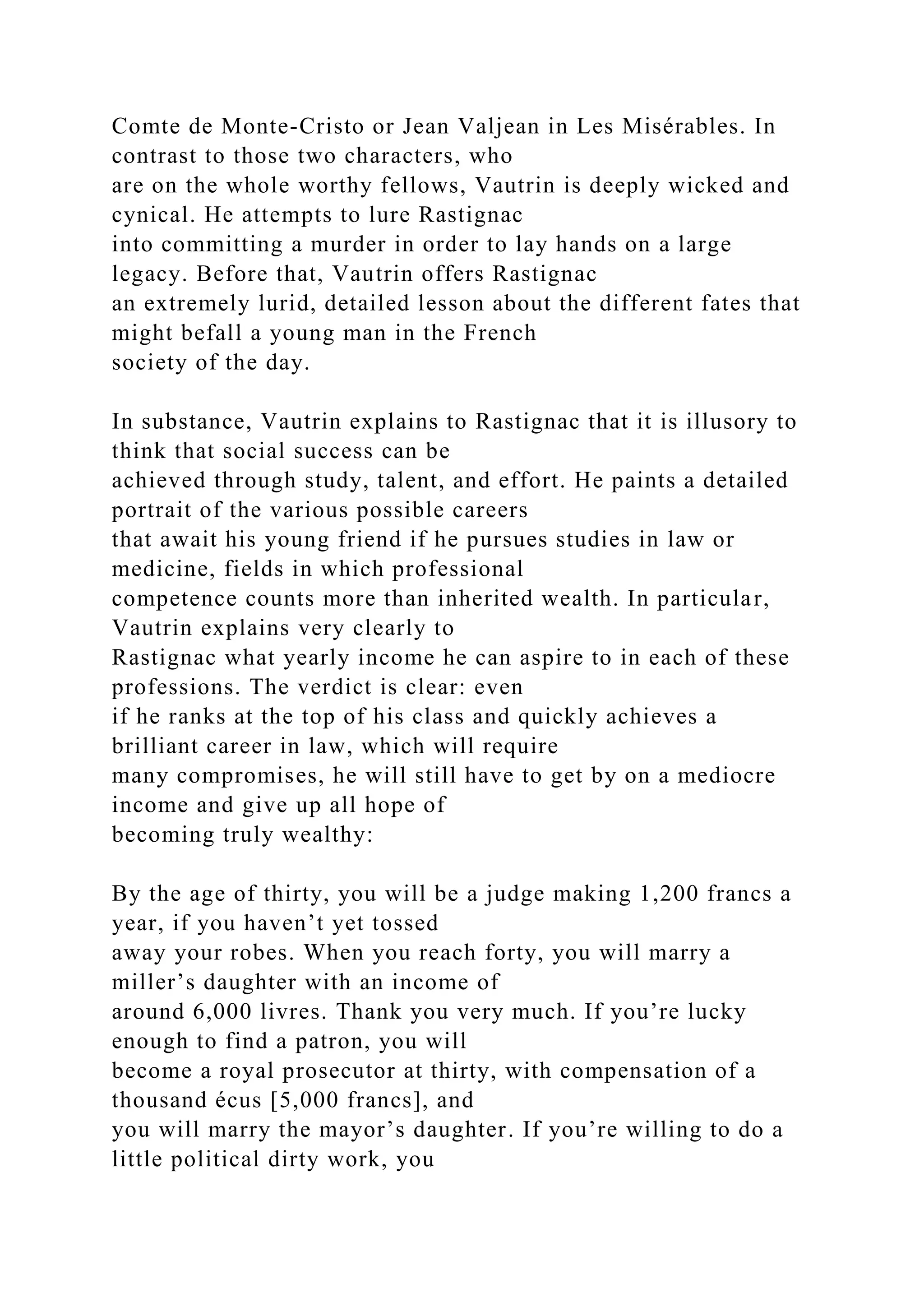 Comte de Monte-Cristo or Jean Valjean in Les Misérables. In
contrast to those two characters, who
are on the whole worthy fellows, Vautrin is deeply wicked and
cynical. He attempts to lure Rastignac
into committing a murder in order to lay hands on a large
legacy. Before that, Vautrin offers Rastignac
an extremely lurid, detailed lesson about the different fates that
might befall a young man in the French
society of the day.
In substance, Vautrin explains to Rastignac that it is illusory to
think that social success can be
achieved through study, talent, and effort. He paints a detailed
portrait of the various possible careers
that await his young friend if he pursues studies in law or
medicine, fields in which professional
competence counts more than inherited wealth. In particular,
Vautrin explains very clearly to
Rastignac what yearly income he can aspire to in each of these
professions. The verdict is clear: even
if he ranks at the top of his class and quickly achieves a
brilliant career in law, which will require
many compromises, he will still have to get by on a mediocre
income and give up all hope of
becoming truly wealthy:
By the age of thirty, you will be a judge making 1,200 francs a
year, if you haven’t yet tossed
away your robes. When you reach forty, you will marry a
miller’s daughter with an income of
around 6,000 livres. Thank you very much. If you’re lucky
enough to find a patron, you will
become a royal prosecutor at thirty, with compensation of a
thousand écus [5,000 francs], and
you will marry the mayor’s daughter. If you’re willing to do a
little political dirty work, you
 