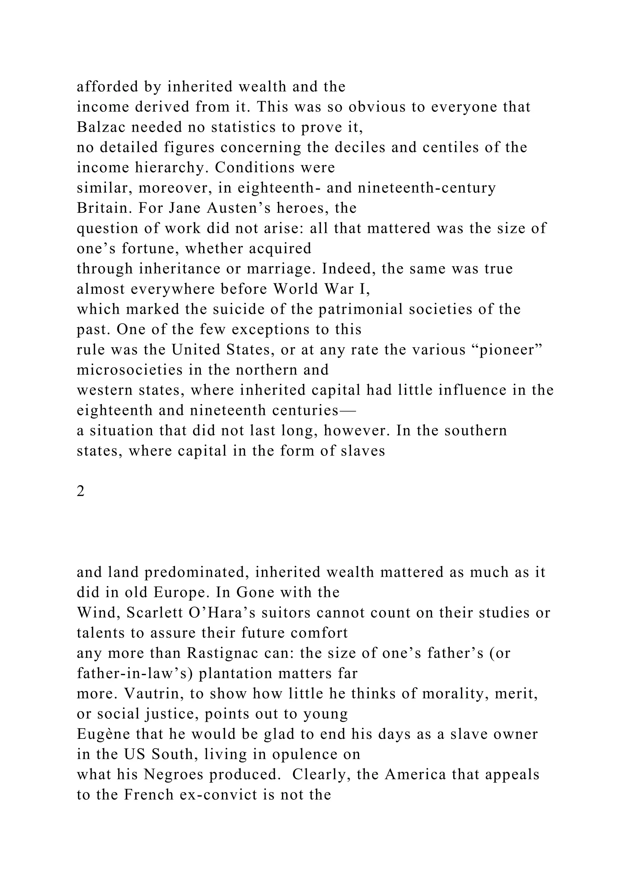 afforded by inherited wealth and the
income derived from it. This was so obvious to everyone that
Balzac needed no statistics to prove it,
no detailed figures concerning the deciles and centiles of the
income hierarchy. Conditions were
similar, moreover, in eighteenth- and nineteenth-century
Britain. For Jane Austen’s heroes, the
question of work did not arise: all that mattered was the size of
one’s fortune, whether acquired
through inheritance or marriage. Indeed, the same was true
almost everywhere before World War I,
which marked the suicide of the patrimonial societies of the
past. One of the few exceptions to this
rule was the United States, or at any rate the various “pioneer”
microsocieties in the northern and
western states, where inherited capital had little influence in the
eighteenth and nineteenth centuries—
a situation that did not last long, however. In the southern
states, where capital in the form of slaves
2
and land predominated, inherited wealth mattered as much as it
did in old Europe. In Gone with the
Wind, Scarlett O’Hara’s suitors cannot count on their studies or
talents to assure their future comfort
any more than Rastignac can: the size of one’s father’s (or
father-in-law’s) plantation matters far
more. Vautrin, to show how little he thinks of morality, merit,
or social justice, points out to young
Eugène that he would be glad to end his days as a slave owner
in the US South, living in opulence on
what his Negroes produced. Clearly, the America that appeals
to the French ex-convict is not the
 