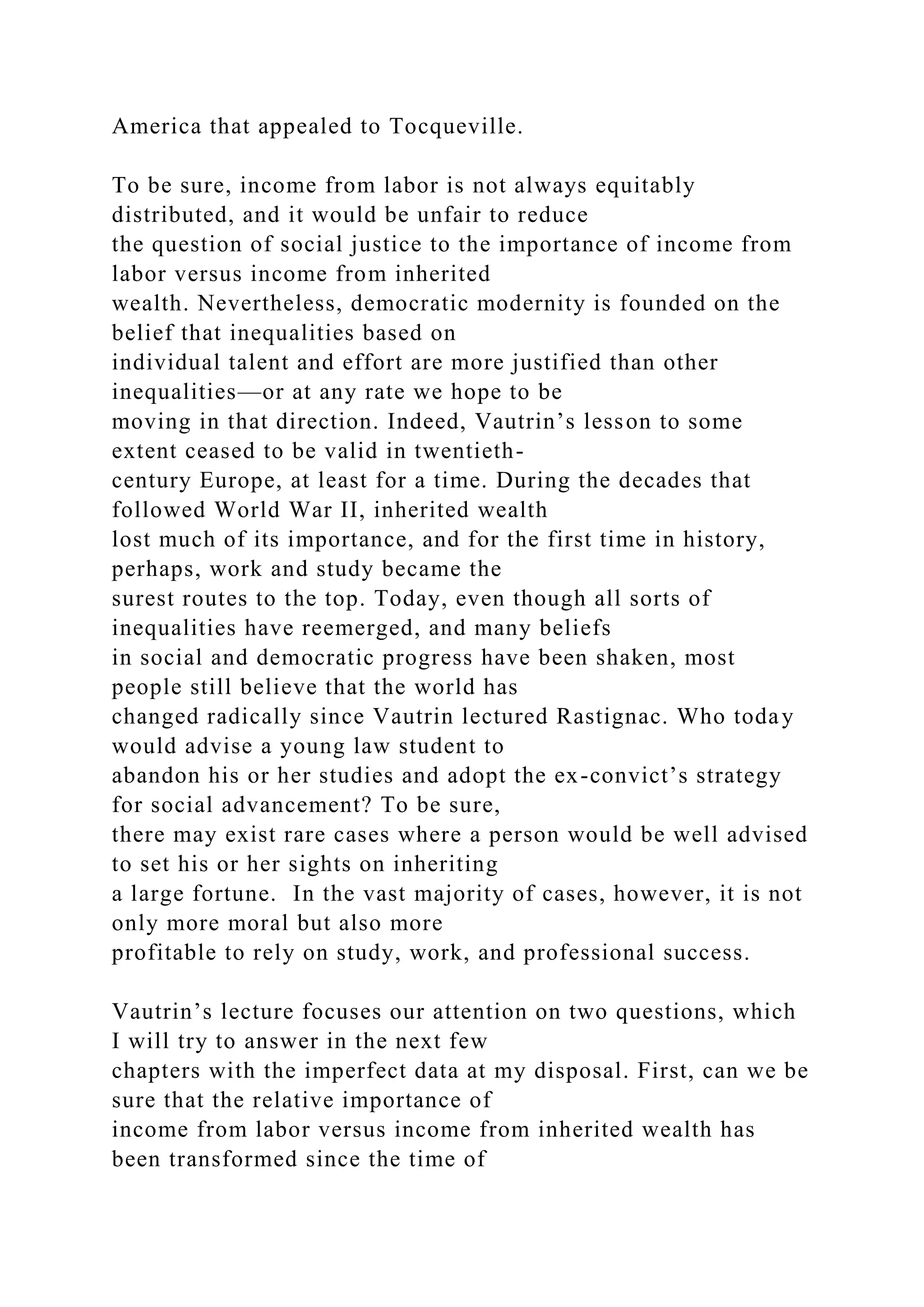 America that appealed to Tocqueville.
To be sure, income from labor is not always equitably
distributed, and it would be unfair to reduce
the question of social justice to the importance of income from
labor versus income from inherited
wealth. Nevertheless, democratic modernity is founded on the
belief that inequalities based on
individual talent and effort are more justified than other
inequalities—or at any rate we hope to be
moving in that direction. Indeed, Vautrin’s lesson to some
extent ceased to be valid in twentieth-
century Europe, at least for a time. During the decades that
followed World War II, inherited wealth
lost much of its importance, and for the first time in history,
perhaps, work and study became the
surest routes to the top. Today, even though all sorts of
inequalities have reemerged, and many beliefs
in social and democratic progress have been shaken, most
people still believe that the world has
changed radically since Vautrin lectured Rastignac. Who today
would advise a young law student to
abandon his or her studies and adopt the ex-convict’s strategy
for social advancement? To be sure,
there may exist rare cases where a person would be well advised
to set his or her sights on inheriting
a large fortune. In the vast majority of cases, however, it is not
only more moral but also more
profitable to rely on study, work, and professional success.
Vautrin’s lecture focuses our attention on two questions, which
I will try to answer in the next few
chapters with the imperfect data at my disposal. First, can we be
sure that the relative importance of
income from labor versus income from inherited wealth has
been transformed since the time of
 