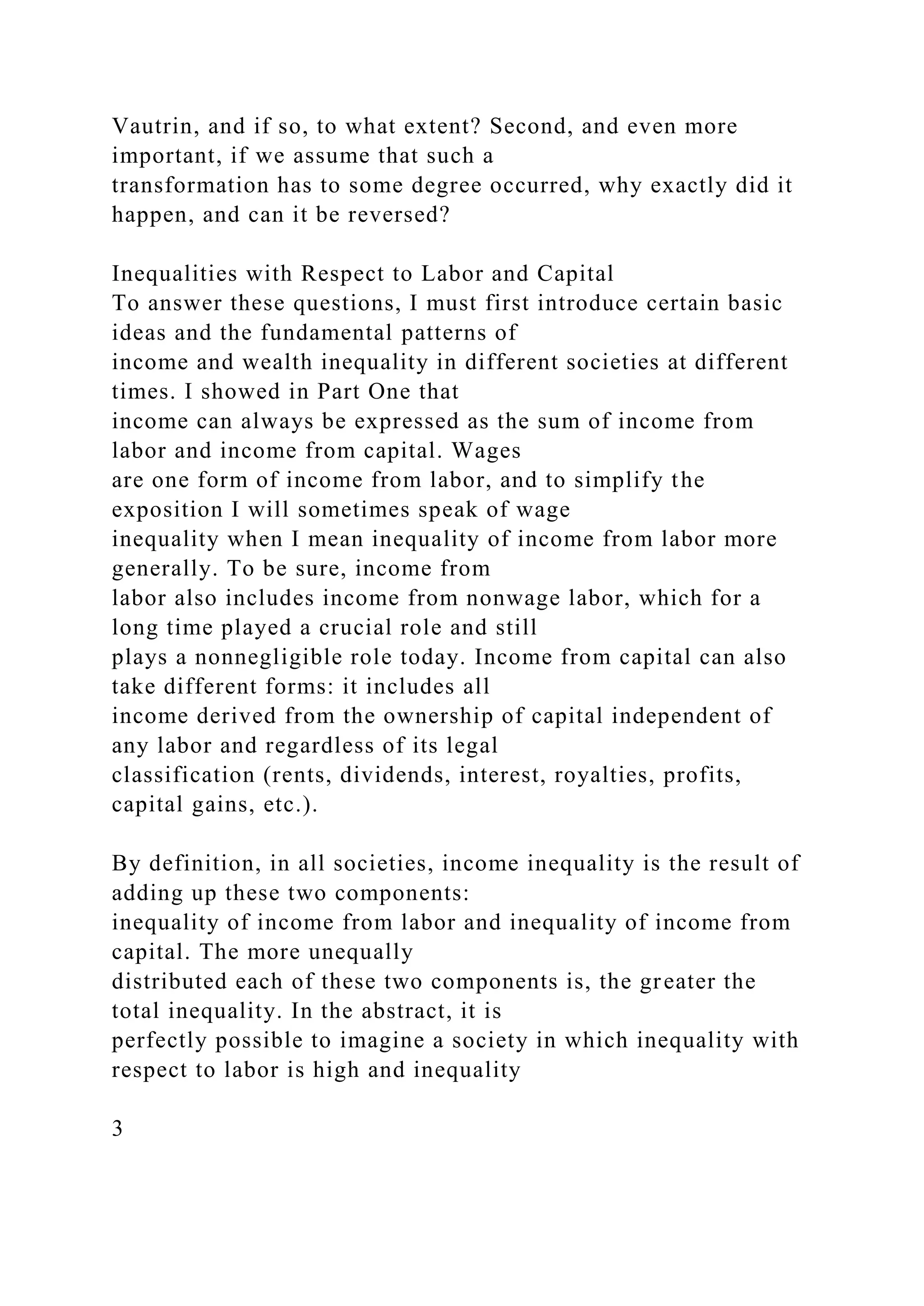 Vautrin, and if so, to what extent? Second, and even more
important, if we assume that such a
transformation has to some degree occurred, why exactly did it
happen, and can it be reversed?
Inequalities with Respect to Labor and Capital
To answer these questions, I must first introduce certain basic
ideas and the fundamental patterns of
income and wealth inequality in different societies at different
times. I showed in Part One that
income can always be expressed as the sum of income from
labor and income from capital. Wages
are one form of income from labor, and to simplify the
exposition I will sometimes speak of wage
inequality when I mean inequality of income from labor more
generally. To be sure, income from
labor also includes income from nonwage labor, which for a
long time played a crucial role and still
plays a nonnegligible role today. Income from capital can also
take different forms: it includes all
income derived from the ownership of capital independent of
any labor and regardless of its legal
classification (rents, dividends, interest, royalties, profits,
capital gains, etc.).
By definition, in all societies, income inequality is the result of
adding up these two components:
inequality of income from labor and inequality of income from
capital. The more unequally
distributed each of these two components is, the greater the
total inequality. In the abstract, it is
perfectly possible to imagine a society in which inequality with
respect to labor is high and inequality
3
 