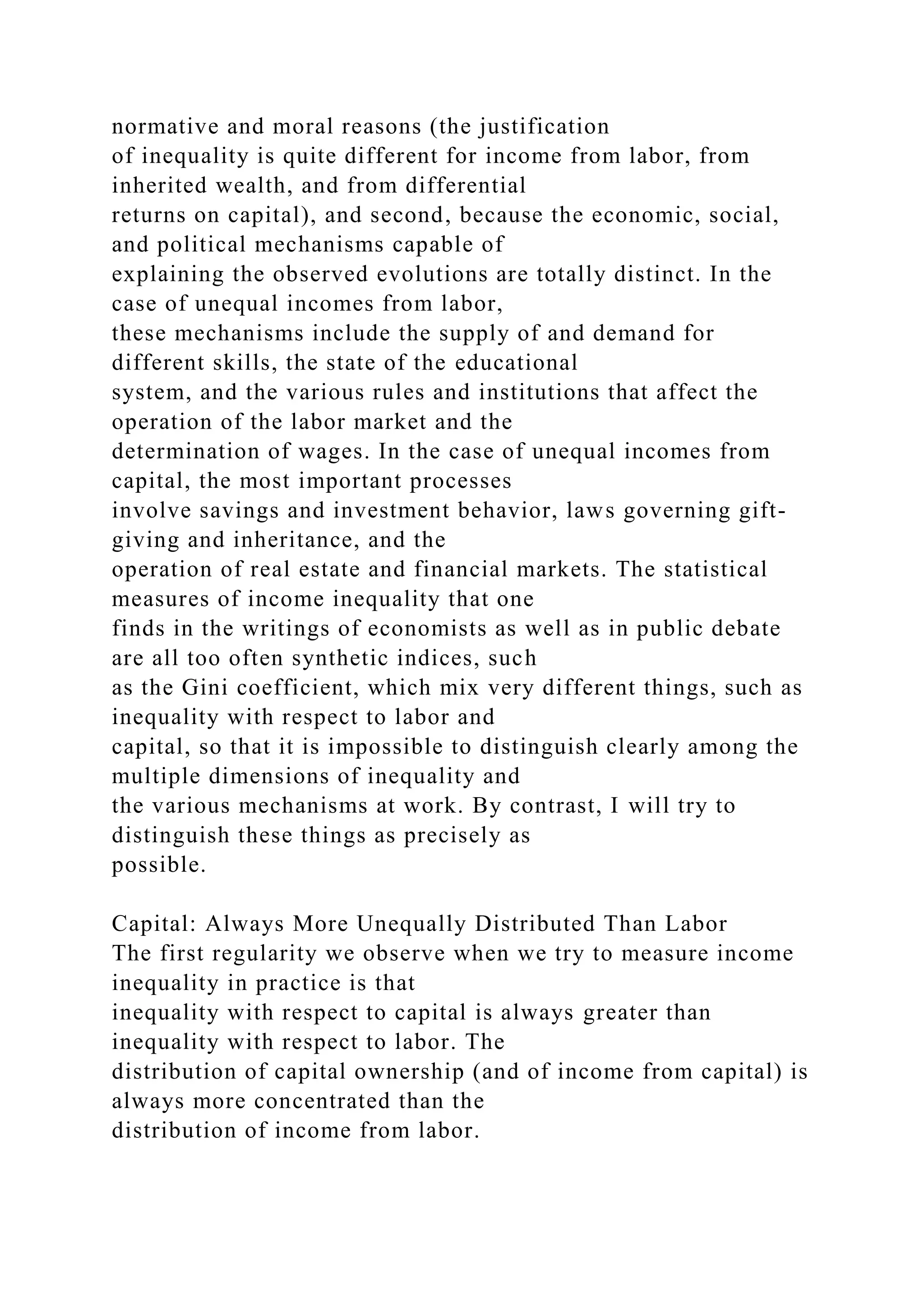 normative and moral reasons (the justification
of inequality is quite different for income from labor, from
inherited wealth, and from differential
returns on capital), and second, because the economic, social,
and political mechanisms capable of
explaining the observed evolutions are totally distinct. In the
case of unequal incomes from labor,
these mechanisms include the supply of and demand for
different skills, the state of the educational
system, and the various rules and institutions that affect the
operation of the labor market and the
determination of wages. In the case of unequal incomes from
capital, the most important processes
involve savings and investment behavior, laws governing gift-
giving and inheritance, and the
operation of real estate and financial markets. The statistical
measures of income inequality that one
finds in the writings of economists as well as in public debate
are all too often synthetic indices, such
as the Gini coefficient, which mix very different things, such as
inequality with respect to labor and
capital, so that it is impossible to distinguish clearly among the
multiple dimensions of inequality and
the various mechanisms at work. By contrast, I will try to
distinguish these things as precisely as
possible.
Capital: Always More Unequally Distributed Than Labor
The first regularity we observe when we try to measure income
inequality in practice is that
inequality with respect to capital is always greater than
inequality with respect to labor. The
distribution of capital ownership (and of income from capital) is
always more concentrated than the
distribution of income from labor.
 