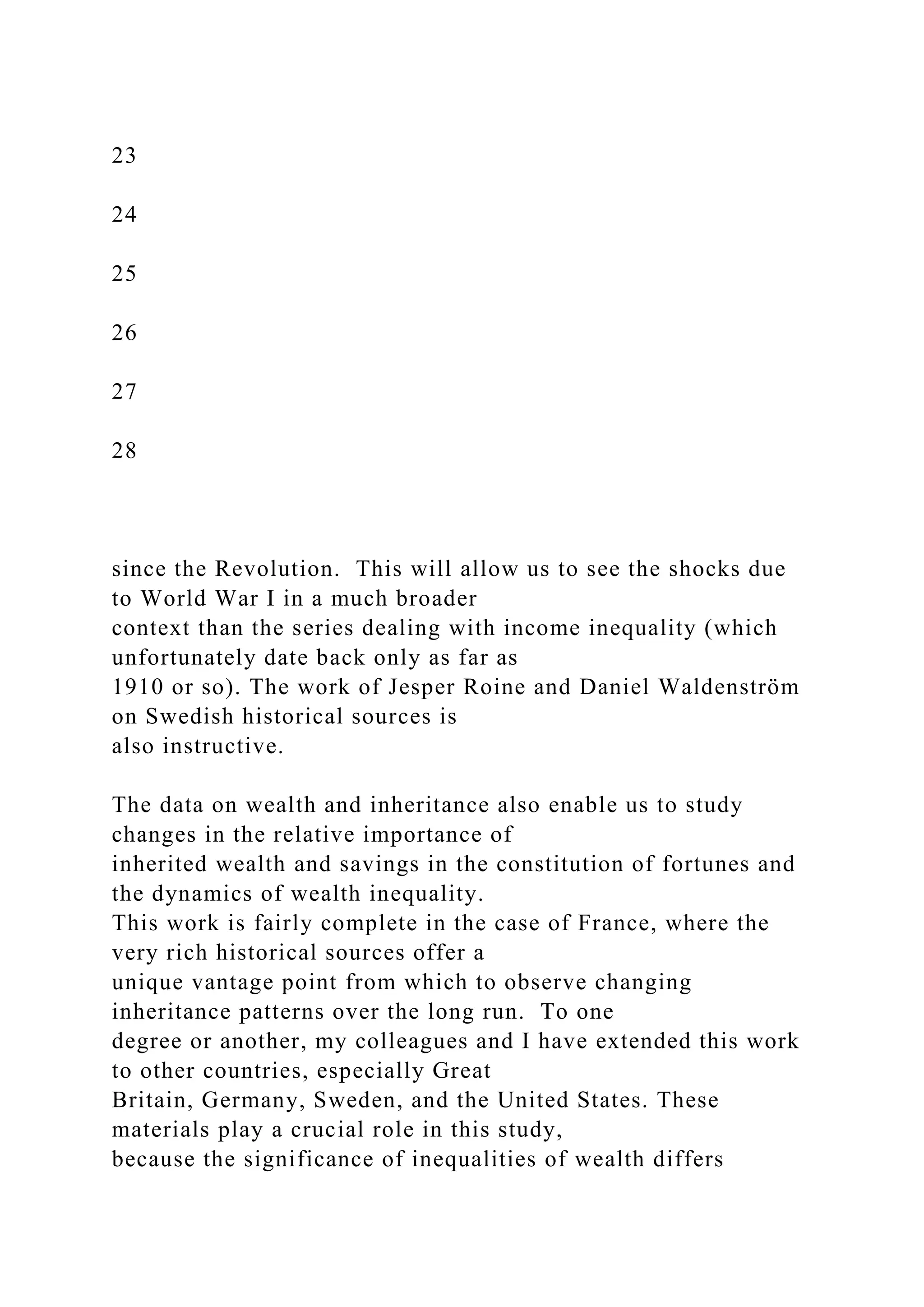 23
24
25
26
27
28
since the Revolution. This will allow us to see the shocks due
to World War I in a much broader
context than the series dealing with income inequality (which
unfortunately date back only as far as
1910 or so). The work of Jesper Roine and Daniel Waldenström
on Swedish historical sources is
also instructive.
The data on wealth and inheritance also enable us to study
changes in the relative importance of
inherited wealth and savings in the constitution of fortunes and
the dynamics of wealth inequality.
This work is fairly complete in the case of France, where the
very rich historical sources offer a
unique vantage point from which to observe changing
inheritance patterns over the long run. To one
degree or another, my colleagues and I have extended this work
to other countries, especially Great
Britain, Germany, Sweden, and the United States. These
materials play a crucial role in this study,
because the significance of inequalities of wealth differs
 