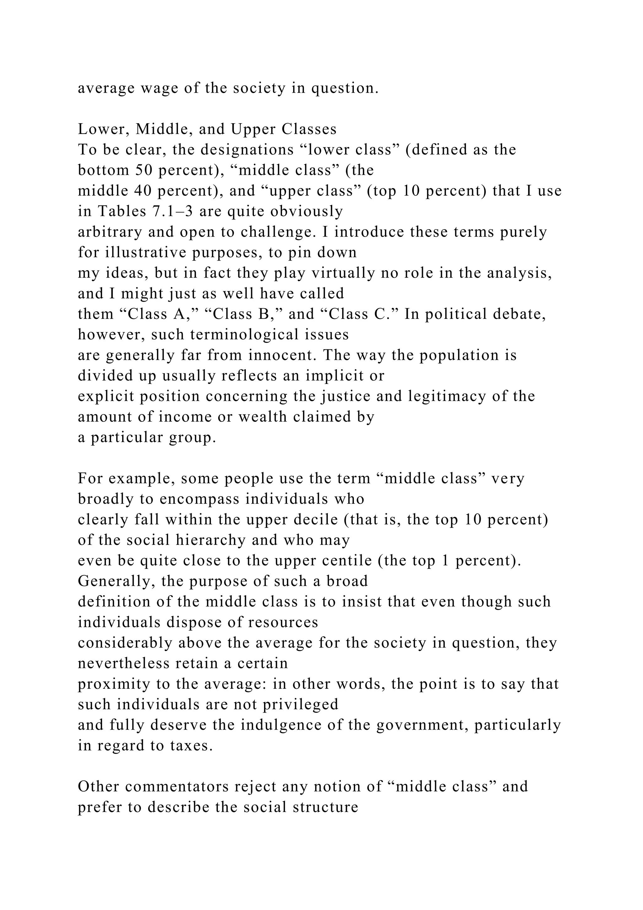 average wage of the society in question.
Lower, Middle, and Upper Classes
To be clear, the designations “lower class” (defined as the
bottom 50 percent), “middle class” (the
middle 40 percent), and “upper class” (top 10 percent) that I use
in Tables 7.1–3 are quite obviously
arbitrary and open to challenge. I introduce these terms purely
for illustrative purposes, to pin down
my ideas, but in fact they play virtually no role in the analysis,
and I might just as well have called
them “Class A,” “Class B,” and “Class C.” In political debate,
however, such terminological issues
are generally far from innocent. The way the population is
divided up usually reflects an implicit or
explicit position concerning the justice and legitimacy of the
amount of income or wealth claimed by
a particular group.
For example, some people use the term “middle class” very
broadly to encompass individuals who
clearly fall within the upper decile (that is, the top 10 percent)
of the social hierarchy and who may
even be quite close to the upper centile (the top 1 percent).
Generally, the purpose of such a broad
definition of the middle class is to insist that even though such
individuals dispose of resources
considerably above the average for the society in question, they
nevertheless retain a certain
proximity to the average: in other words, the point is to say that
such individuals are not privileged
and fully deserve the indulgence of the government, particularly
in regard to taxes.
Other commentators reject any notion of “middle class” and
prefer to describe the social structure
 