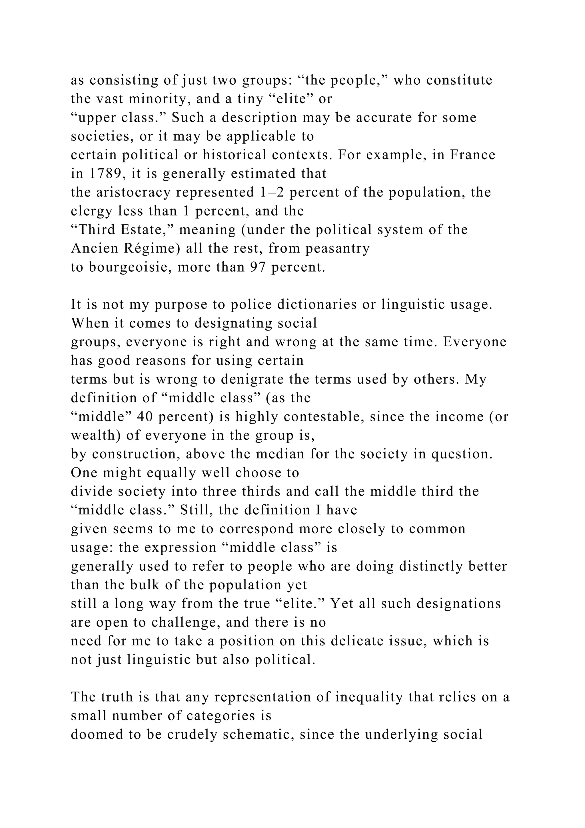 as consisting of just two groups: “the people,” who constitute
the vast minority, and a tiny “elite” or
“upper class.” Such a description may be accurate for some
societies, or it may be applicable to
certain political or historical contexts. For example, in France
in 1789, it is generally estimated that
the aristocracy represented 1–2 percent of the population, the
clergy less than 1 percent, and the
“Third Estate,” meaning (under the political system of the
Ancien Régime) all the rest, from peasantry
to bourgeoisie, more than 97 percent.
It is not my purpose to police dictionaries or linguistic usage.
When it comes to designating social
groups, everyone is right and wrong at the same time. Everyone
has good reasons for using certain
terms but is wrong to denigrate the terms used by others. My
definition of “middle class” (as the
“middle” 40 percent) is highly contestable, since the income (or
wealth) of everyone in the group is,
by construction, above the median for the society in question.
One might equally well choose to
divide society into three thirds and call the middle third the
“middle class.” Still, the definition I have
given seems to me to correspond more closely to common
usage: the expression “middle class” is
generally used to refer to people who are doing distinctly better
than the bulk of the population yet
still a long way from the true “elite.” Yet all such designations
are open to challenge, and there is no
need for me to take a position on this delicate issue, which is
not just linguistic but also political.
The truth is that any representation of inequality that relies on a
small number of categories is
doomed to be crudely schematic, since the underlying social
 