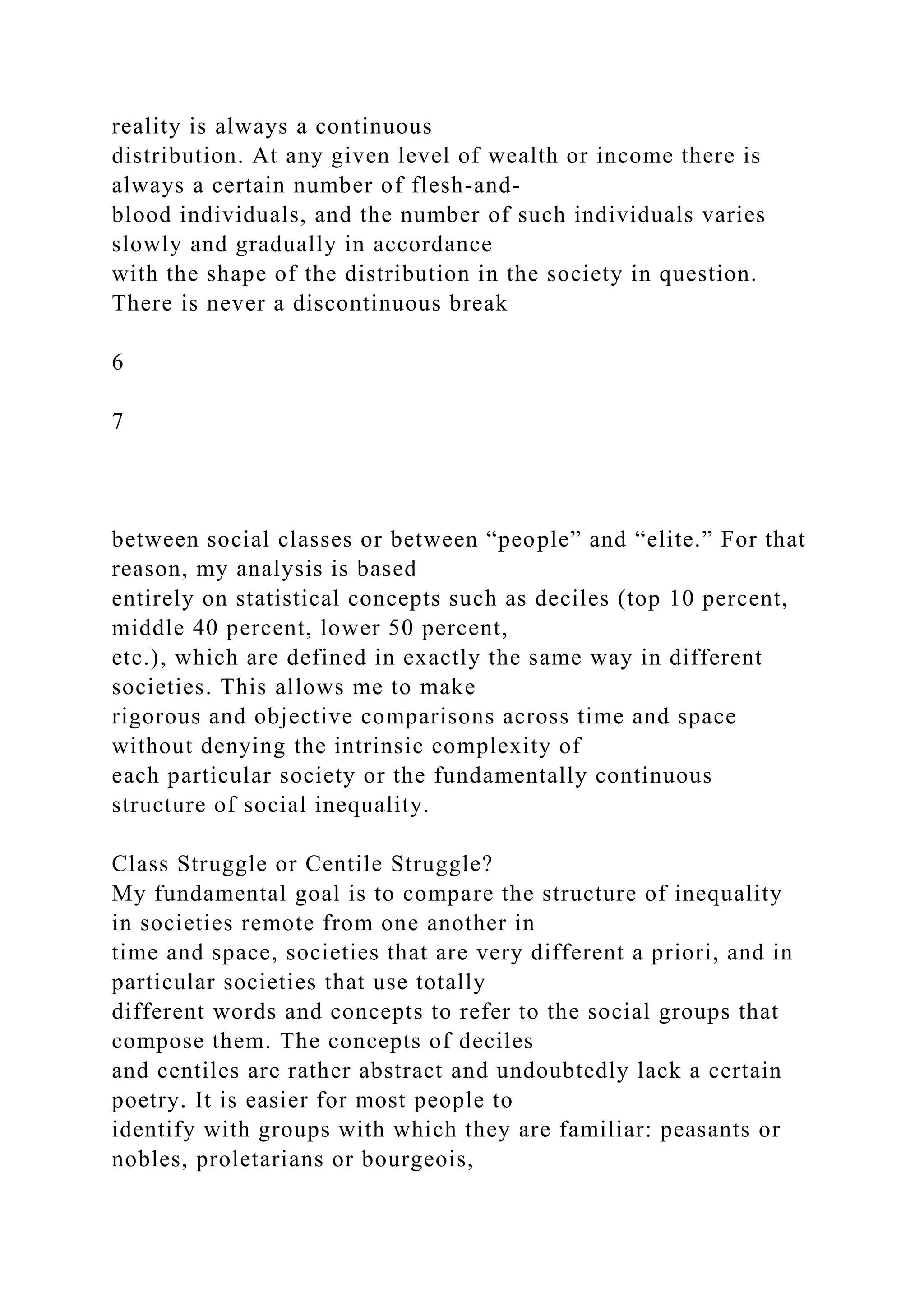 reality is always a continuous
distribution. At any given level of wealth or income there is
always a certain number of flesh-and-
blood individuals, and the number of such individuals varies
slowly and gradually in accordance
with the shape of the distribution in the society in question.
There is never a discontinuous break
6
7
between social classes or between “people” and “elite.” For that
reason, my analysis is based
entirely on statistical concepts such as deciles (top 10 percent,
middle 40 percent, lower 50 percent,
etc.), which are defined in exactly the same way in different
societies. This allows me to make
rigorous and objective comparisons across time and space
without denying the intrinsic complexity of
each particular society or the fundamentally continuous
structure of social inequality.
Class Struggle or Centile Struggle?
My fundamental goal is to compare the structure of inequality
in societies remote from one another in
time and space, societies that are very different a priori, and in
particular societies that use totally
different words and concepts to refer to the social groups that
compose them. The concepts of deciles
and centiles are rather abstract and undoubtedly lack a certain
poetry. It is easier for most people to
identify with groups with which they are familiar: peasants or
nobles, proletarians or bourgeois,
 