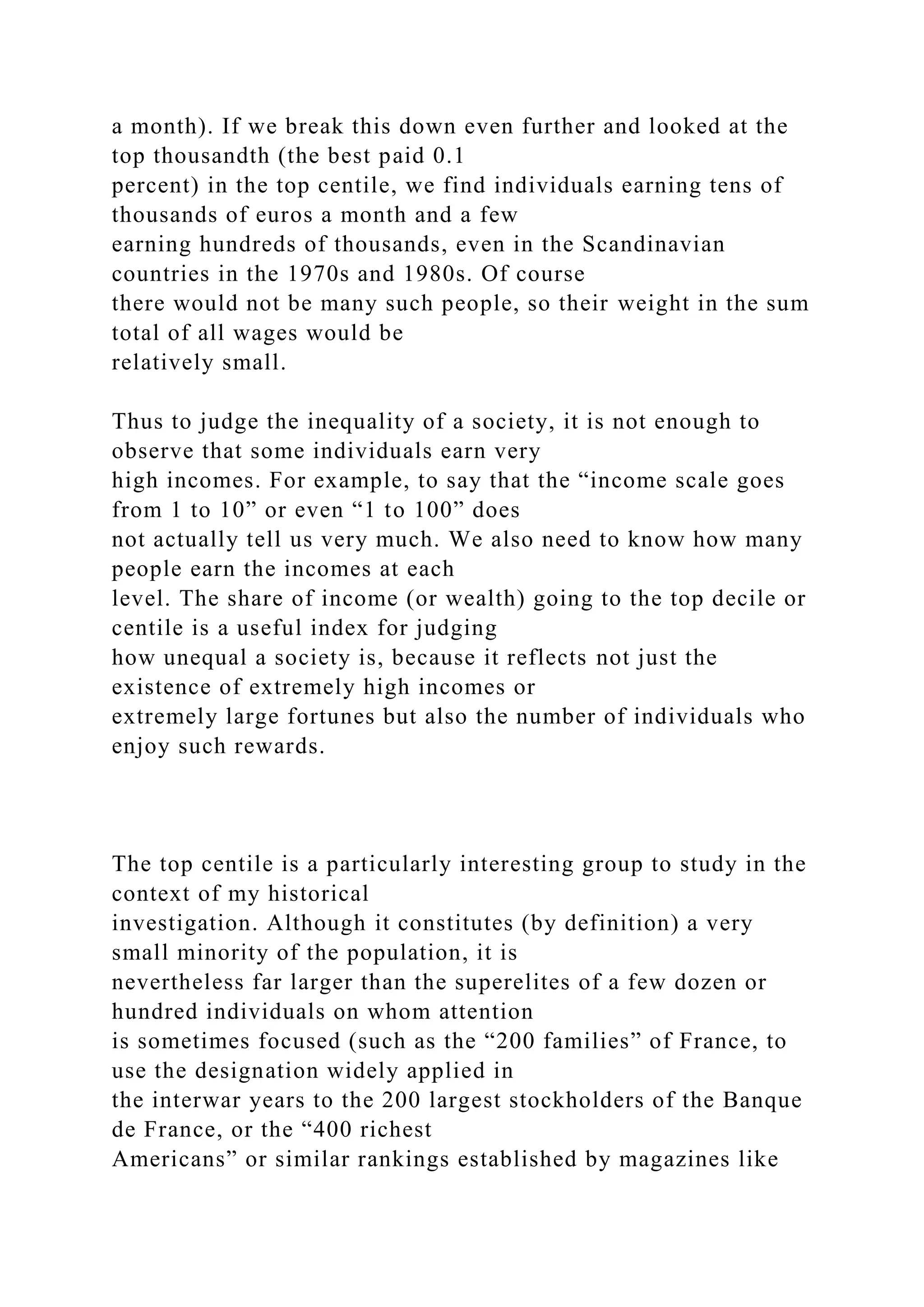 a month). If we break this down even further and looked at the
top thousandth (the best paid 0.1
percent) in the top centile, we find individuals earning tens of
thousands of euros a month and a few
earning hundreds of thousands, even in the Scandinavian
countries in the 1970s and 1980s. Of course
there would not be many such people, so their weight in the sum
total of all wages would be
relatively small.
Thus to judge the inequality of a society, it is not enough to
observe that some individuals earn very
high incomes. For example, to say that the “income scale goes
from 1 to 10” or even “1 to 100” does
not actually tell us very much. We also need to know how many
people earn the incomes at each
level. The share of income (or wealth) going to the top decile or
centile is a useful index for judging
how unequal a society is, because it reflects not just the
existence of extremely high incomes or
extremely large fortunes but also the number of individuals who
enjoy such rewards.
The top centile is a particularly interesting group to study in the
context of my historical
investigation. Although it constitutes (by definition) a very
small minority of the population, it is
nevertheless far larger than the superelites of a few dozen or
hundred individuals on whom attention
is sometimes focused (such as the “200 families” of France, to
use the designation widely applied in
the interwar years to the 200 largest stockholders of the Banque
de France, or the “400 richest
Americans” or similar rankings established by magazines like
 