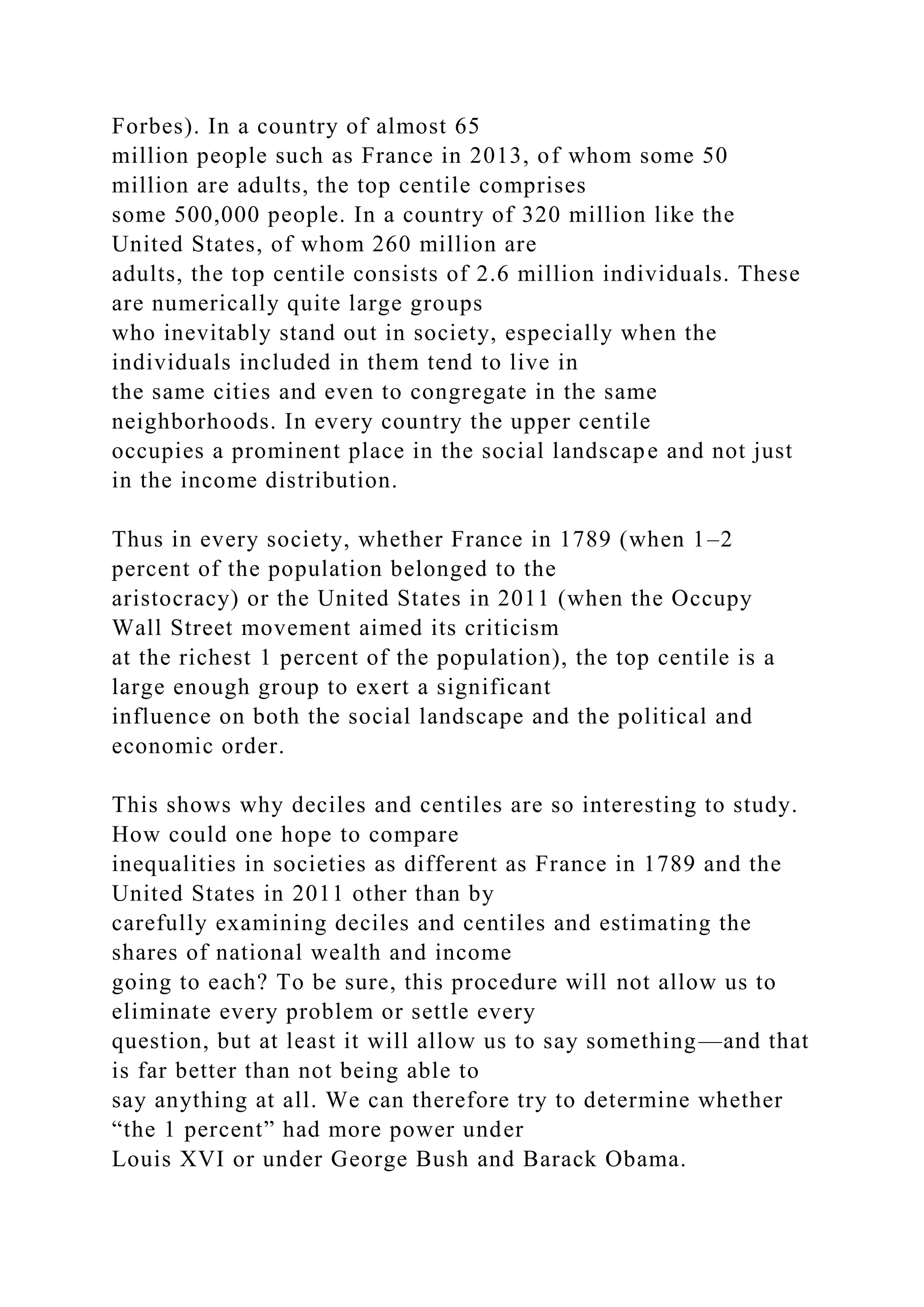 Forbes). In a country of almost 65
million people such as France in 2013, of whom some 50
million are adults, the top centile comprises
some 500,000 people. In a country of 320 million like the
United States, of whom 260 million are
adults, the top centile consists of 2.6 million individuals. These
are numerically quite large groups
who inevitably stand out in society, especially when the
individuals included in them tend to live in
the same cities and even to congregate in the same
neighborhoods. In every country the upper centile
occupies a prominent place in the social landscape and not just
in the income distribution.
Thus in every society, whether France in 1789 (when 1–2
percent of the population belonged to the
aristocracy) or the United States in 2011 (when the Occupy
Wall Street movement aimed its criticism
at the richest 1 percent of the population), the top centile is a
large enough group to exert a significant
influence on both the social landscape and the political and
economic order.
This shows why deciles and centiles are so interesting to study.
How could one hope to compare
inequalities in societies as different as France in 1789 and the
United States in 2011 other than by
carefully examining deciles and centiles and estimating the
shares of national wealth and income
going to each? To be sure, this procedure will not allow us to
eliminate every problem or settle every
question, but at least it will allow us to say something—and that
is far better than not being able to
say anything at all. We can therefore try to determine whether
“the 1 percent” had more power under
Louis XVI or under George Bush and Barack Obama.
 