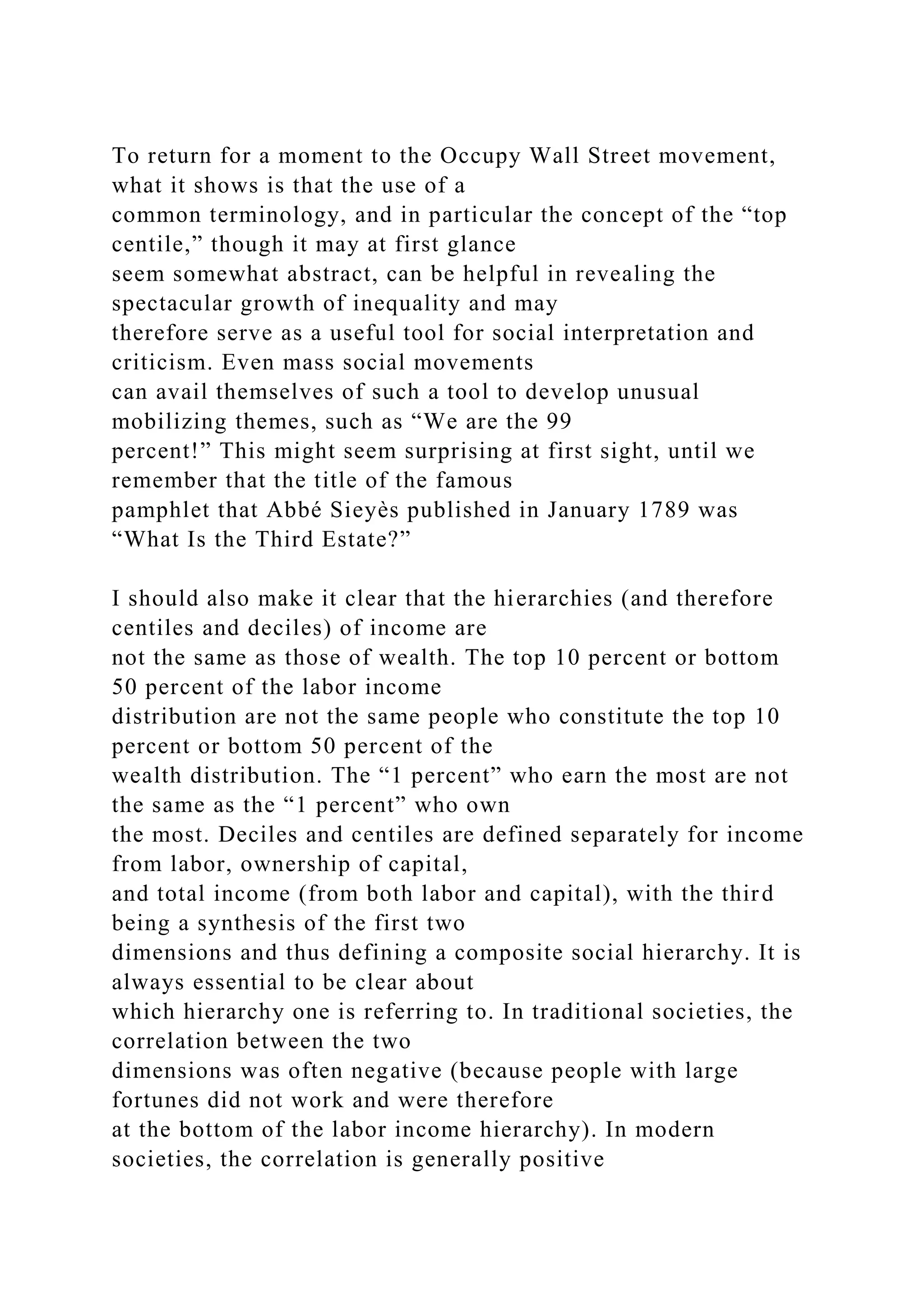 To return for a moment to the Occupy Wall Street movement,
what it shows is that the use of a
common terminology, and in particular the concept of the “top
centile,” though it may at first glance
seem somewhat abstract, can be helpful in revealing the
spectacular growth of inequality and may
therefore serve as a useful tool for social interpretation and
criticism. Even mass social movements
can avail themselves of such a tool to develop unusual
mobilizing themes, such as “We are the 99
percent!” This might seem surprising at first sight, until we
remember that the title of the famous
pamphlet that Abbé Sieyès published in January 1789 was
“What Is the Third Estate?”
I should also make it clear that the hierarchies (and therefore
centiles and deciles) of income are
not the same as those of wealth. The top 10 percent or bottom
50 percent of the labor income
distribution are not the same people who constitute the top 10
percent or bottom 50 percent of the
wealth distribution. The “1 percent” who earn the most are not
the same as the “1 percent” who own
the most. Deciles and centiles are defined separately for income
from labor, ownership of capital,
and total income (from both labor and capital), with the third
being a synthesis of the first two
dimensions and thus defining a composite social hierarchy. It is
always essential to be clear about
which hierarchy one is referring to. In traditional societies, the
correlation between the two
dimensions was often negative (because people with large
fortunes did not work and were therefore
at the bottom of the labor income hierarchy). In modern
societies, the correlation is generally positive
 
