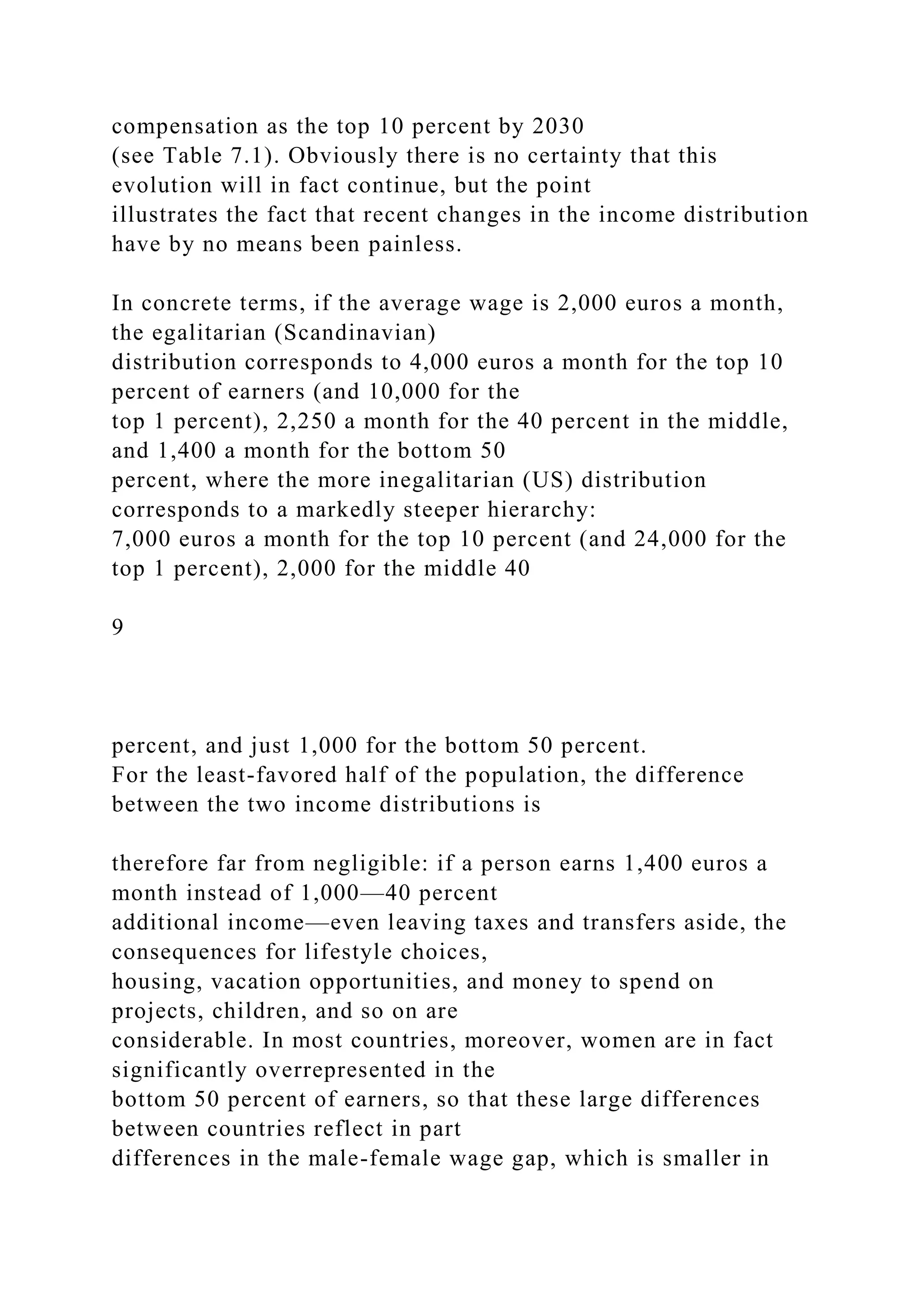 compensation as the top 10 percent by 2030
(see Table 7.1). Obviously there is no certainty that this
evolution will in fact continue, but the point
illustrates the fact that recent changes in the income distribution
have by no means been painless.
In concrete terms, if the average wage is 2,000 euros a month,
the egalitarian (Scandinavian)
distribution corresponds to 4,000 euros a month for the top 10
percent of earners (and 10,000 for the
top 1 percent), 2,250 a month for the 40 percent in the middle,
and 1,400 a month for the bottom 50
percent, where the more inegalitarian (US) distribution
corresponds to a markedly steeper hierarchy:
7,000 euros a month for the top 10 percent (and 24,000 for the
top 1 percent), 2,000 for the middle 40
9
percent, and just 1,000 for the bottom 50 percent.
For the least-favored half of the population, the difference
between the two income distributions is
therefore far from negligible: if a person earns 1,400 euros a
month instead of 1,000—40 percent
additional income—even leaving taxes and transfers aside, the
consequences for lifestyle choices,
housing, vacation opportunities, and money to spend on
projects, children, and so on are
considerable. In most countries, moreover, women are in fact
significantly overrepresented in the
bottom 50 percent of earners, so that these large differences
between countries reflect in part
differences in the male-female wage gap, which is smaller in
 
