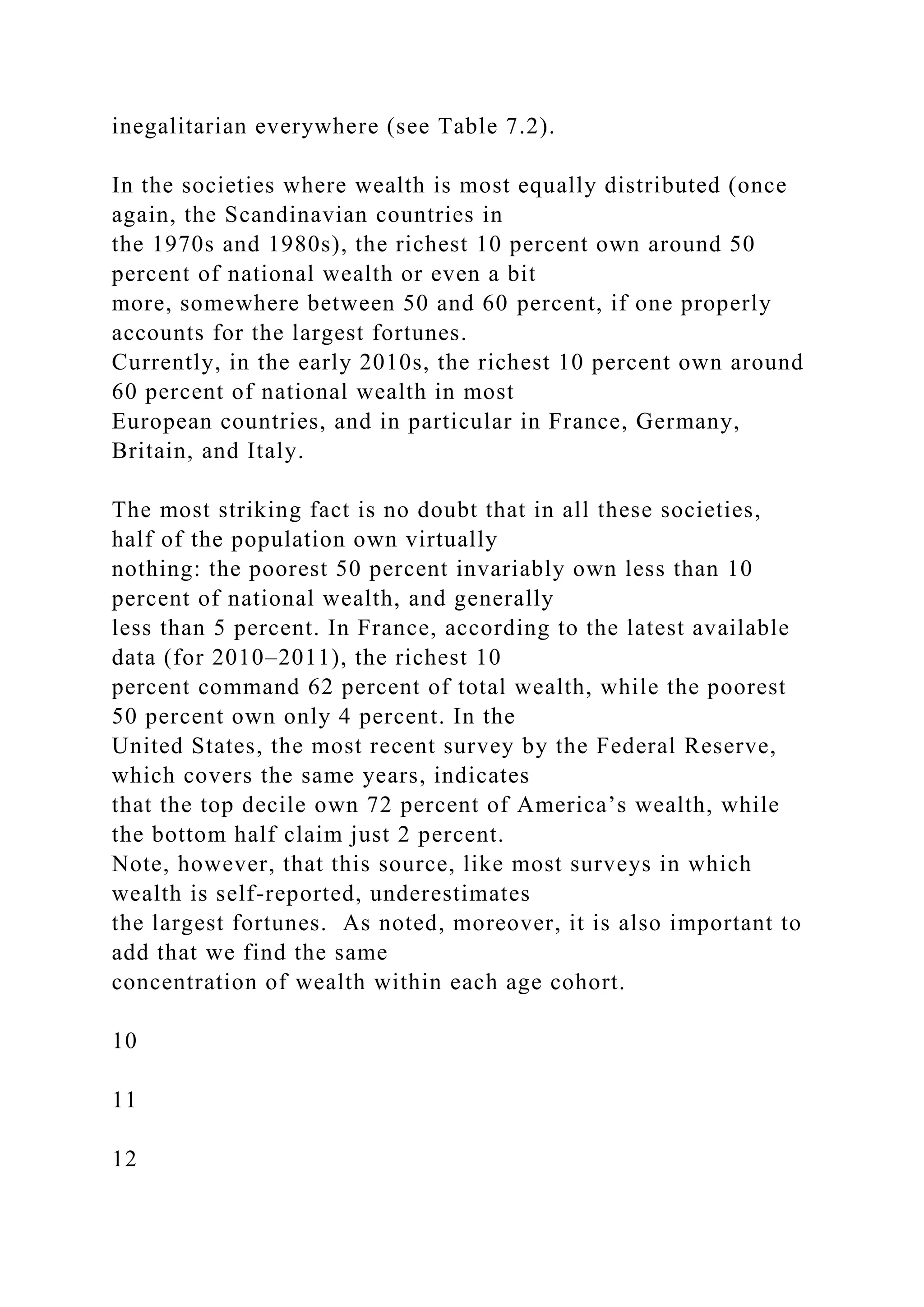 inegalitarian everywhere (see Table 7.2).
In the societies where wealth is most equally distributed (once
again, the Scandinavian countries in
the 1970s and 1980s), the richest 10 percent own around 50
percent of national wealth or even a bit
more, somewhere between 50 and 60 percent, if one properly
accounts for the largest fortunes.
Currently, in the early 2010s, the richest 10 percent own around
60 percent of national wealth in most
European countries, and in particular in France, Germany,
Britain, and Italy.
The most striking fact is no doubt that in all these societies,
half of the population own virtually
nothing: the poorest 50 percent invariably own less than 10
percent of national wealth, and generally
less than 5 percent. In France, according to the latest available
data (for 2010–2011), the richest 10
percent command 62 percent of total wealth, while the poorest
50 percent own only 4 percent. In the
United States, the most recent survey by the Federal Reserve,
which covers the same years, indicates
that the top decile own 72 percent of America’s wealth, while
the bottom half claim just 2 percent.
Note, however, that this source, like most surveys in which
wealth is self-reported, underestimates
the largest fortunes. As noted, moreover, it is also important to
add that we find the same
concentration of wealth within each age cohort.
10
11
12
 