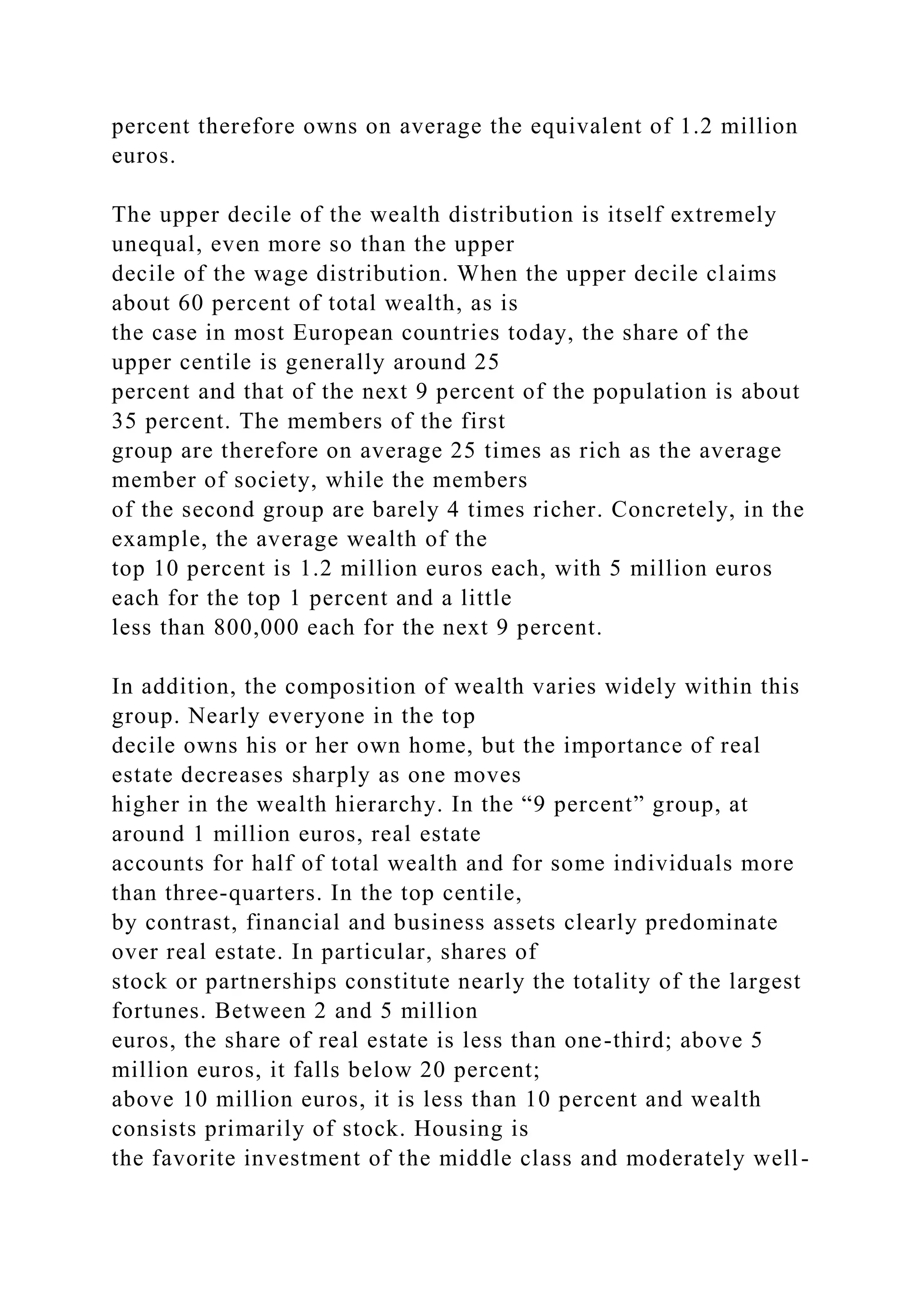 percent therefore owns on average the equivalent of 1.2 million
euros.
The upper decile of the wealth distribution is itself extremely
unequal, even more so than the upper
decile of the wage distribution. When the upper decile claims
about 60 percent of total wealth, as is
the case in most European countries today, the share of the
upper centile is generally around 25
percent and that of the next 9 percent of the population is about
35 percent. The members of the first
group are therefore on average 25 times as rich as the average
member of society, while the members
of the second group are barely 4 times richer. Concretely, in the
example, the average wealth of the
top 10 percent is 1.2 million euros each, with 5 million euros
each for the top 1 percent and a little
less than 800,000 each for the next 9 percent.
In addition, the composition of wealth varies widely within this
group. Nearly everyone in the top
decile owns his or her own home, but the importance of real
estate decreases sharply as one moves
higher in the wealth hierarchy. In the “9 percent” group, at
around 1 million euros, real estate
accounts for half of total wealth and for some individuals more
than three-quarters. In the top centile,
by contrast, financial and business assets clearly predominate
over real estate. In particular, shares of
stock or partnerships constitute nearly the totality of the largest
fortunes. Between 2 and 5 million
euros, the share of real estate is less than one-third; above 5
million euros, it falls below 20 percent;
above 10 million euros, it is less than 10 percent and wealth
consists primarily of stock. Housing is
the favorite investment of the middle class and moderately well-
 