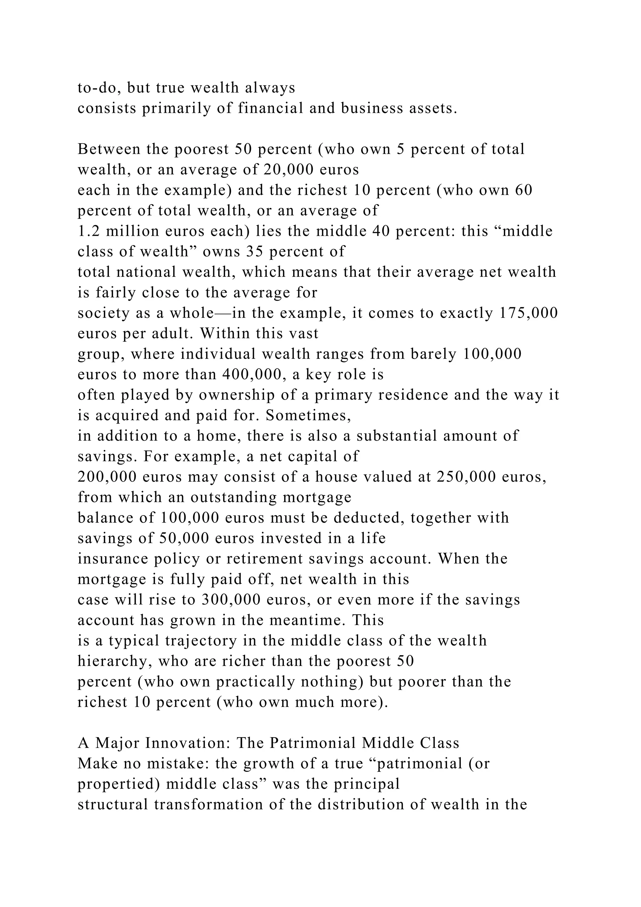to-do, but true wealth always
consists primarily of financial and business assets.
Between the poorest 50 percent (who own 5 percent of total
wealth, or an average of 20,000 euros
each in the example) and the richest 10 percent (who own 60
percent of total wealth, or an average of
1.2 million euros each) lies the middle 40 percent: this “middle
class of wealth” owns 35 percent of
total national wealth, which means that their average net wealth
is fairly close to the average for
society as a whole—in the example, it comes to exactly 175,000
euros per adult. Within this vast
group, where individual wealth ranges from barely 100,000
euros to more than 400,000, a key role is
often played by ownership of a primary residence and the way it
is acquired and paid for. Sometimes,
in addition to a home, there is also a substantial amount of
savings. For example, a net capital of
200,000 euros may consist of a house valued at 250,000 euros,
from which an outstanding mortgage
balance of 100,000 euros must be deducted, together with
savings of 50,000 euros invested in a life
insurance policy or retirement savings account. When the
mortgage is fully paid off, net wealth in this
case will rise to 300,000 euros, or even more if the savings
account has grown in the meantime. This
is a typical trajectory in the middle class of the wealth
hierarchy, who are richer than the poorest 50
percent (who own practically nothing) but poorer than the
richest 10 percent (who own much more).
A Major Innovation: The Patrimonial Middle Class
Make no mistake: the growth of a true “patrimonial (or
propertied) middle class” was the principal
structural transformation of the distribution of wealth in the
 