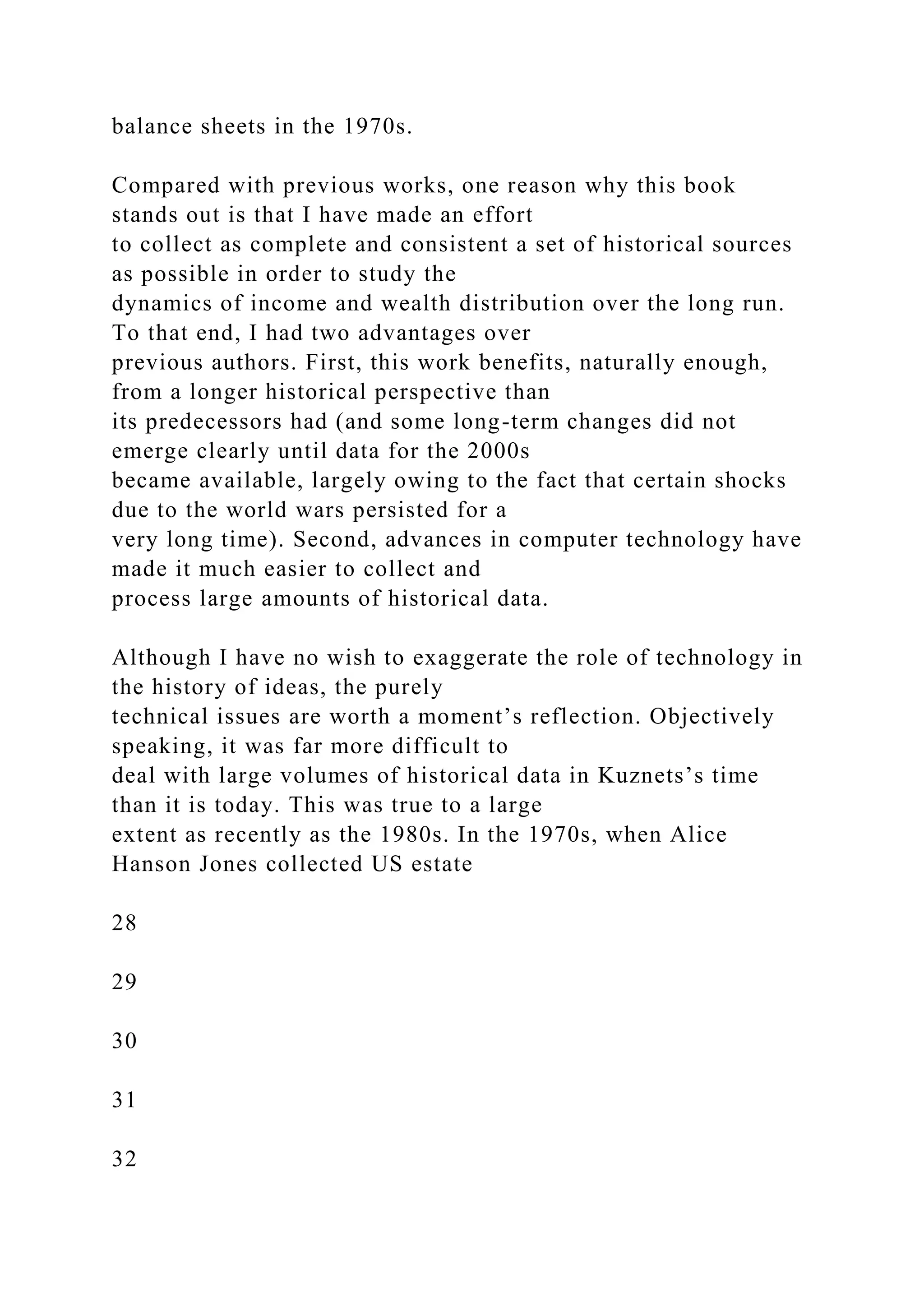 balance sheets in the 1970s.
Compared with previous works, one reason why this book
stands out is that I have made an effort
to collect as complete and consistent a set of historical sources
as possible in order to study the
dynamics of income and wealth distribution over the long run.
To that end, I had two advantages over
previous authors. First, this work benefits, naturally enough,
from a longer historical perspective than
its predecessors had (and some long-term changes did not
emerge clearly until data for the 2000s
became available, largely owing to the fact that certain shocks
due to the world wars persisted for a
very long time). Second, advances in computer technology have
made it much easier to collect and
process large amounts of historical data.
Although I have no wish to exaggerate the role of technology in
the history of ideas, the purely
technical issues are worth a moment’s reflection. Objectively
speaking, it was far more difficult to
deal with large volumes of historical data in Kuznets’s time
than it is today. This was true to a large
extent as recently as the 1980s. In the 1970s, when Alice
Hanson Jones collected US estate
28
29
30
31
32
 
