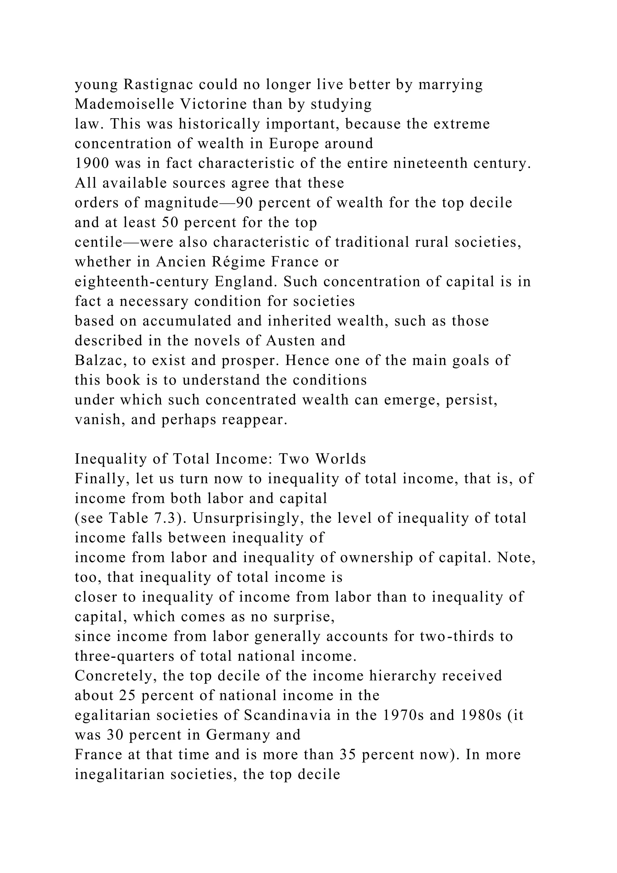 young Rastignac could no longer live better by marrying
Mademoiselle Victorine than by studying
law. This was historically important, because the extreme
concentration of wealth in Europe around
1900 was in fact characteristic of the entire nineteenth century.
All available sources agree that these
orders of magnitude—90 percent of wealth for the top decile
and at least 50 percent for the top
centile—were also characteristic of traditional rural societies,
whether in Ancien Régime France or
eighteenth-century England. Such concentration of capital is in
fact a necessary condition for societies
based on accumulated and inherited wealth, such as those
described in the novels of Austen and
Balzac, to exist and prosper. Hence one of the main goals of
this book is to understand the conditions
under which such concentrated wealth can emerge, persist,
vanish, and perhaps reappear.
Inequality of Total Income: Two Worlds
Finally, let us turn now to inequality of total income, that is, of
income from both labor and capital
(see Table 7.3). Unsurprisingly, the level of inequality of total
income falls between inequality of
income from labor and inequality of ownership of capital. Note,
too, that inequality of total income is
closer to inequality of income from labor than to inequality of
capital, which comes as no surprise,
since income from labor generally accounts for two-thirds to
three-quarters of total national income.
Concretely, the top decile of the income hierarchy received
about 25 percent of national income in the
egalitarian societies of Scandinavia in the 1970s and 1980s (it
was 30 percent in Germany and
France at that time and is more than 35 percent now). In more
inegalitarian societies, the top decile
 