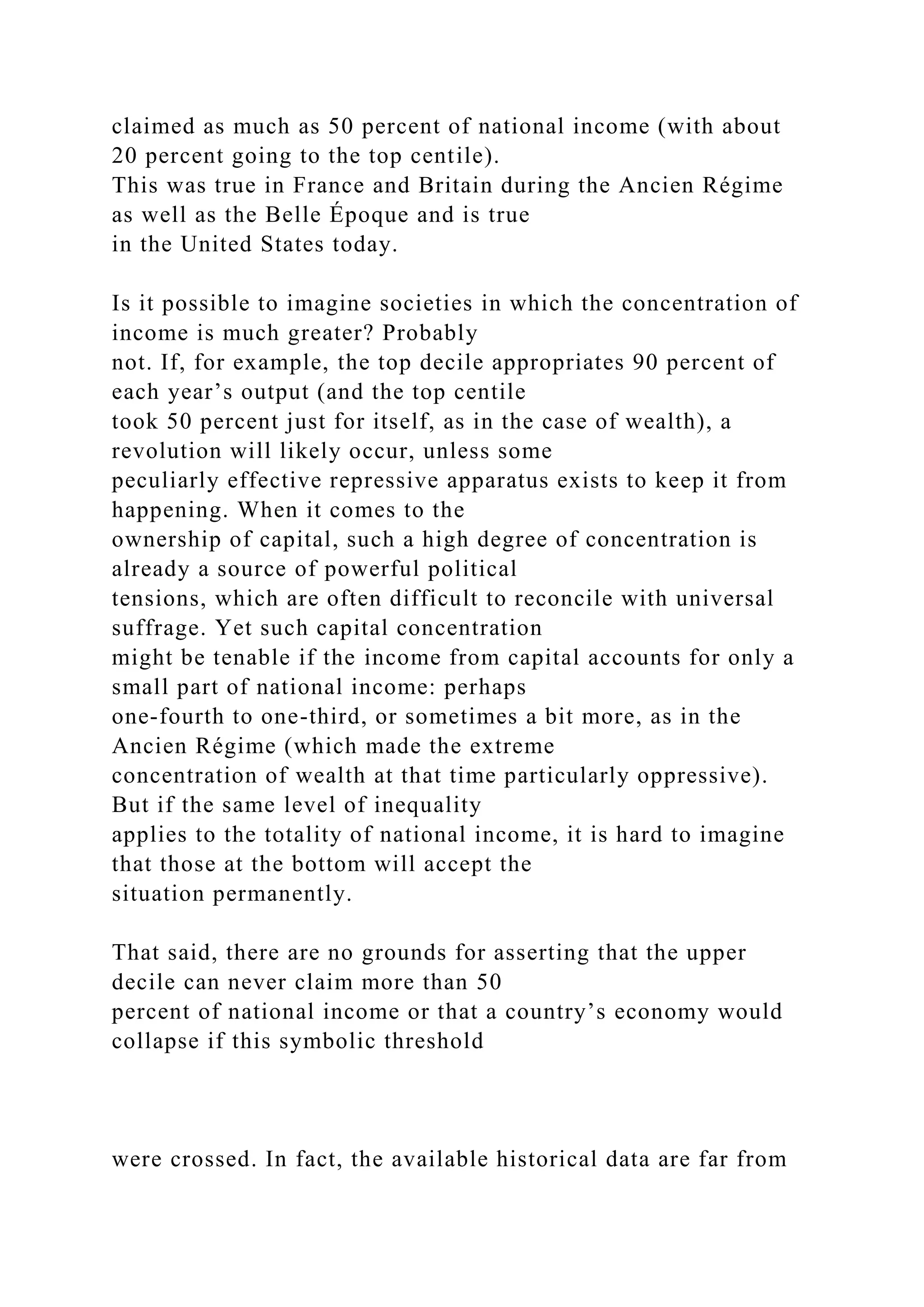 claimed as much as 50 percent of national income (with about
20 percent going to the top centile).
This was true in France and Britain during the Ancien Régime
as well as the Belle Époque and is true
in the United States today.
Is it possible to imagine societies in which the concentration of
income is much greater? Probably
not. If, for example, the top decile appropriates 90 percent of
each year’s output (and the top centile
took 50 percent just for itself, as in the case of wealth), a
revolution will likely occur, unless some
peculiarly effective repressive apparatus exists to keep it from
happening. When it comes to the
ownership of capital, such a high degree of concentration is
already a source of powerful political
tensions, which are often difficult to reconcile with universal
suffrage. Yet such capital concentration
might be tenable if the income from capital accounts for only a
small part of national income: perhaps
one-fourth to one-third, or sometimes a bit more, as in the
Ancien Régime (which made the extreme
concentration of wealth at that time particularly oppressive).
But if the same level of inequality
applies to the totality of national income, it is hard to imagine
that those at the bottom will accept the
situation permanently.
That said, there are no grounds for asserting that the upper
decile can never claim more than 50
percent of national income or that a country’s economy would
collapse if this symbolic threshold
were crossed. In fact, the available historical data are far from
 