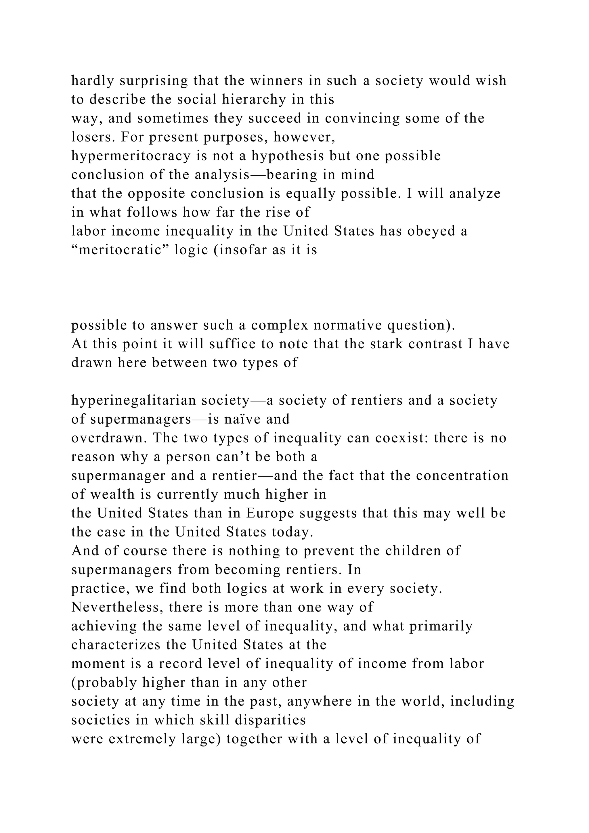 hardly surprising that the winners in such a society would wish
to describe the social hierarchy in this
way, and sometimes they succeed in convincing some of the
losers. For present purposes, however,
hypermeritocracy is not a hypothesis but one possible
conclusion of the analysis—bearing in mind
that the opposite conclusion is equally possible. I will analyze
in what follows how far the rise of
labor income inequality in the United States has obeyed a
“meritocratic” logic (insofar as it is
possible to answer such a complex normative question).
At this point it will suffice to note that the stark contrast I have
drawn here between two types of
hyperinegalitarian society—a society of rentiers and a society
of supermanagers—is naïve and
overdrawn. The two types of inequality can coexist: there is no
reason why a person can’t be both a
supermanager and a rentier—and the fact that the concentration
of wealth is currently much higher in
the United States than in Europe suggests that this may well be
the case in the United States today.
And of course there is nothing to prevent the children of
supermanagers from becoming rentiers. In
practice, we find both logics at work in every society.
Nevertheless, there is more than one way of
achieving the same level of inequality, and what primarily
characterizes the United States at the
moment is a record level of inequality of income from labor
(probably higher than in any other
society at any time in the past, anywhere in the world, including
societies in which skill disparities
were extremely large) together with a level of inequality of
 