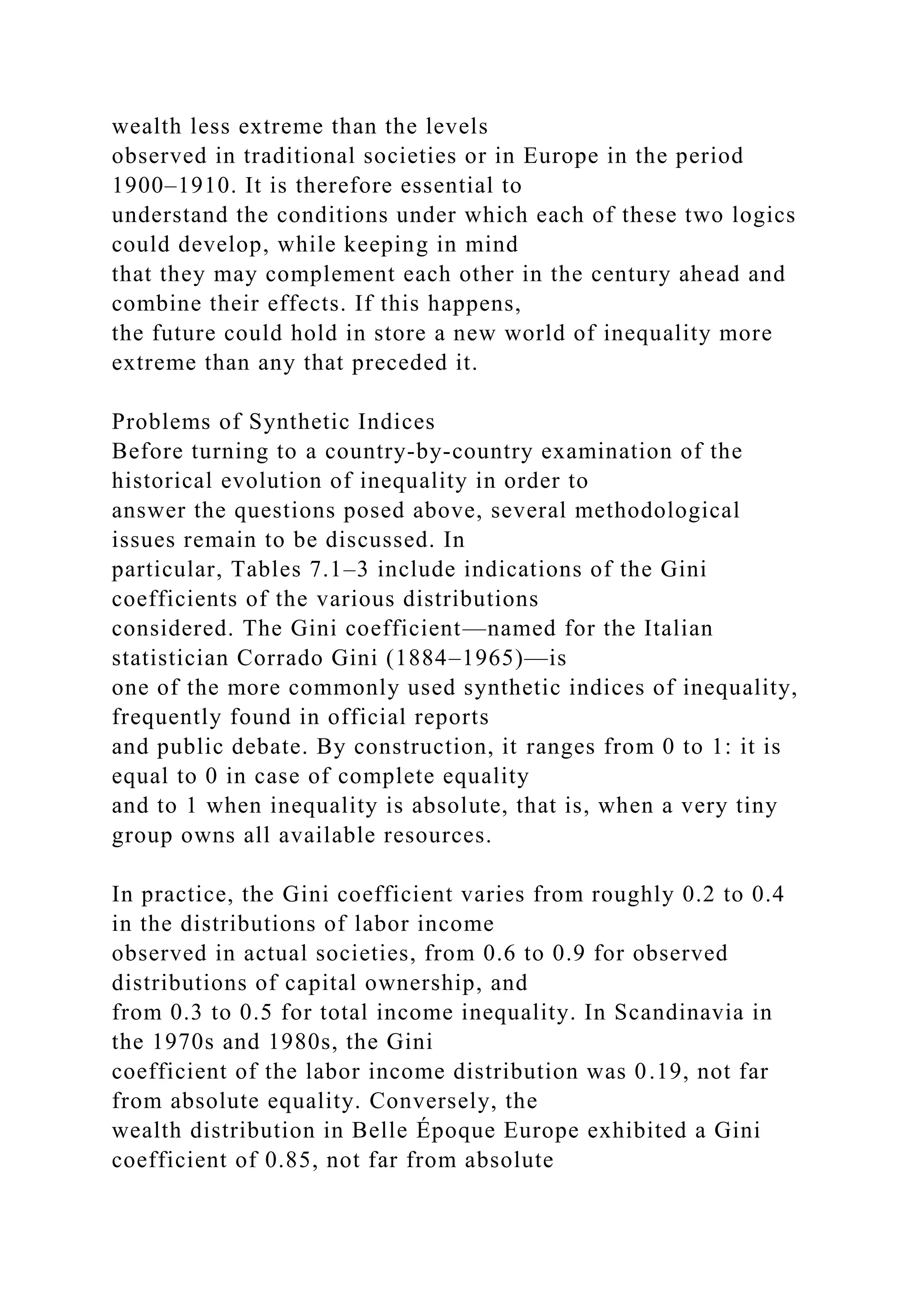 wealth less extreme than the levels
observed in traditional societies or in Europe in the period
1900–1910. It is therefore essential to
understand the conditions under which each of these two logics
could develop, while keeping in mind
that they may complement each other in the century ahead and
combine their effects. If this happens,
the future could hold in store a new world of inequality more
extreme than any that preceded it.
Problems of Synthetic Indices
Before turning to a country-by-country examination of the
historical evolution of inequality in order to
answer the questions posed above, several methodological
issues remain to be discussed. In
particular, Tables 7.1–3 include indications of the Gini
coefficients of the various distributions
considered. The Gini coefficient—named for the Italian
statistician Corrado Gini (1884–1965)—is
one of the more commonly used synthetic indices of inequality,
frequently found in official reports
and public debate. By construction, it ranges from 0 to 1: it is
equal to 0 in case of complete equality
and to 1 when inequality is absolute, that is, when a very tiny
group owns all available resources.
In practice, the Gini coefficient varies from roughly 0.2 to 0.4
in the distributions of labor income
observed in actual societies, from 0.6 to 0.9 for observed
distributions of capital ownership, and
from 0.3 to 0.5 for total income inequality. In Scandinavia in
the 1970s and 1980s, the Gini
coefficient of the labor income distribution was 0.19, not far
from absolute equality. Conversely, the
wealth distribution in Belle Époque Europe exhibited a Gini
coefficient of 0.85, not far from absolute
 