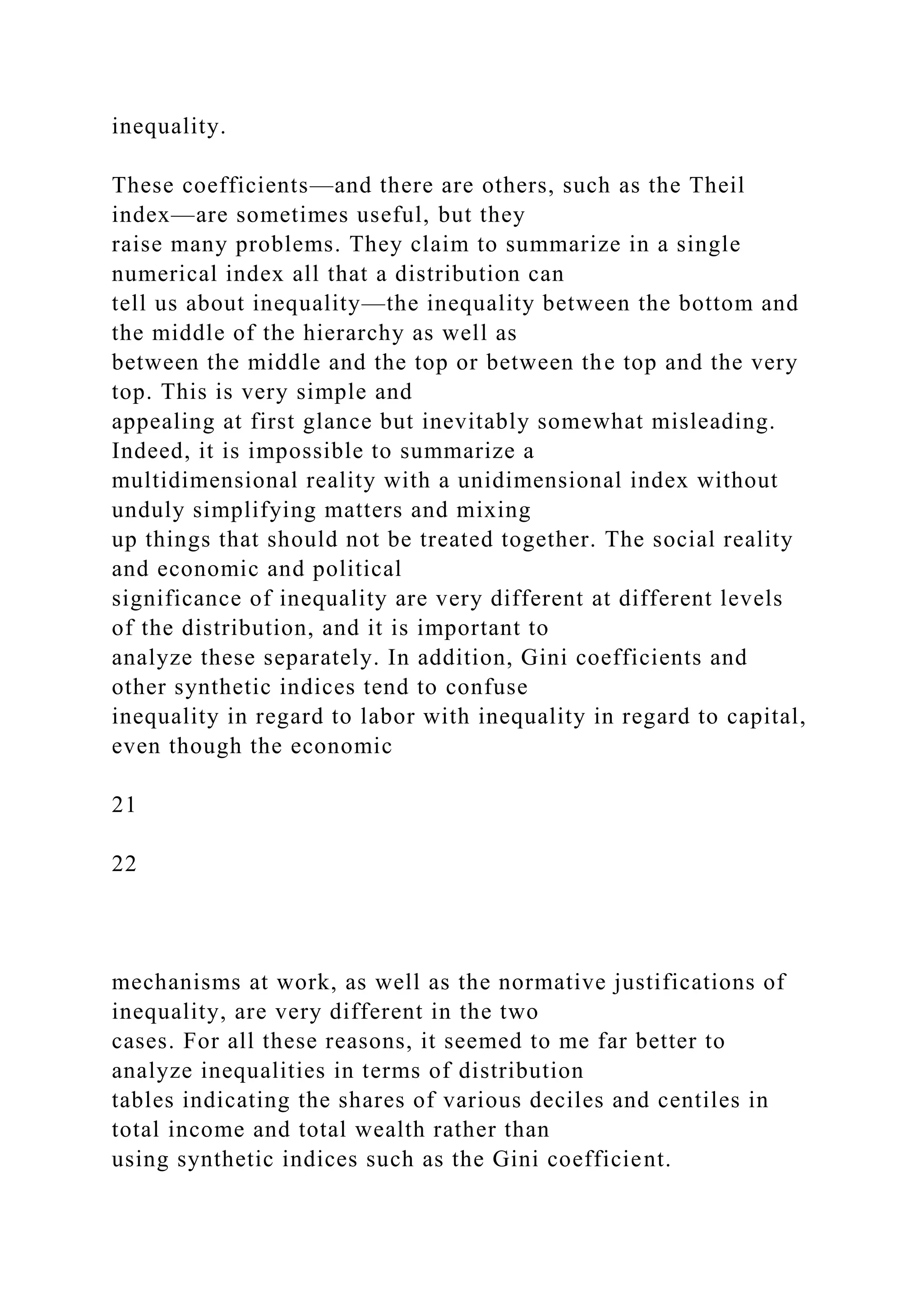 inequality.
These coefficients—and there are others, such as the Theil
index—are sometimes useful, but they
raise many problems. They claim to summarize in a single
numerical index all that a distribution can
tell us about inequality—the inequality between the bottom and
the middle of the hierarchy as well as
between the middle and the top or between the top and the very
top. This is very simple and
appealing at first glance but inevitably somewhat misleading.
Indeed, it is impossible to summarize a
multidimensional reality with a unidimensional index without
unduly simplifying matters and mixing
up things that should not be treated together. The social reality
and economic and political
significance of inequality are very different at different levels
of the distribution, and it is important to
analyze these separately. In addition, Gini coefficients and
other synthetic indices tend to confuse
inequality in regard to labor with inequality in regard to capital,
even though the economic
21
22
mechanisms at work, as well as the normative justifications of
inequality, are very different in the two
cases. For all these reasons, it seemed to me far better to
analyze inequalities in terms of distribution
tables indicating the shares of various deciles and centiles in
total income and total wealth rather than
using synthetic indices such as the Gini coefficient.
 