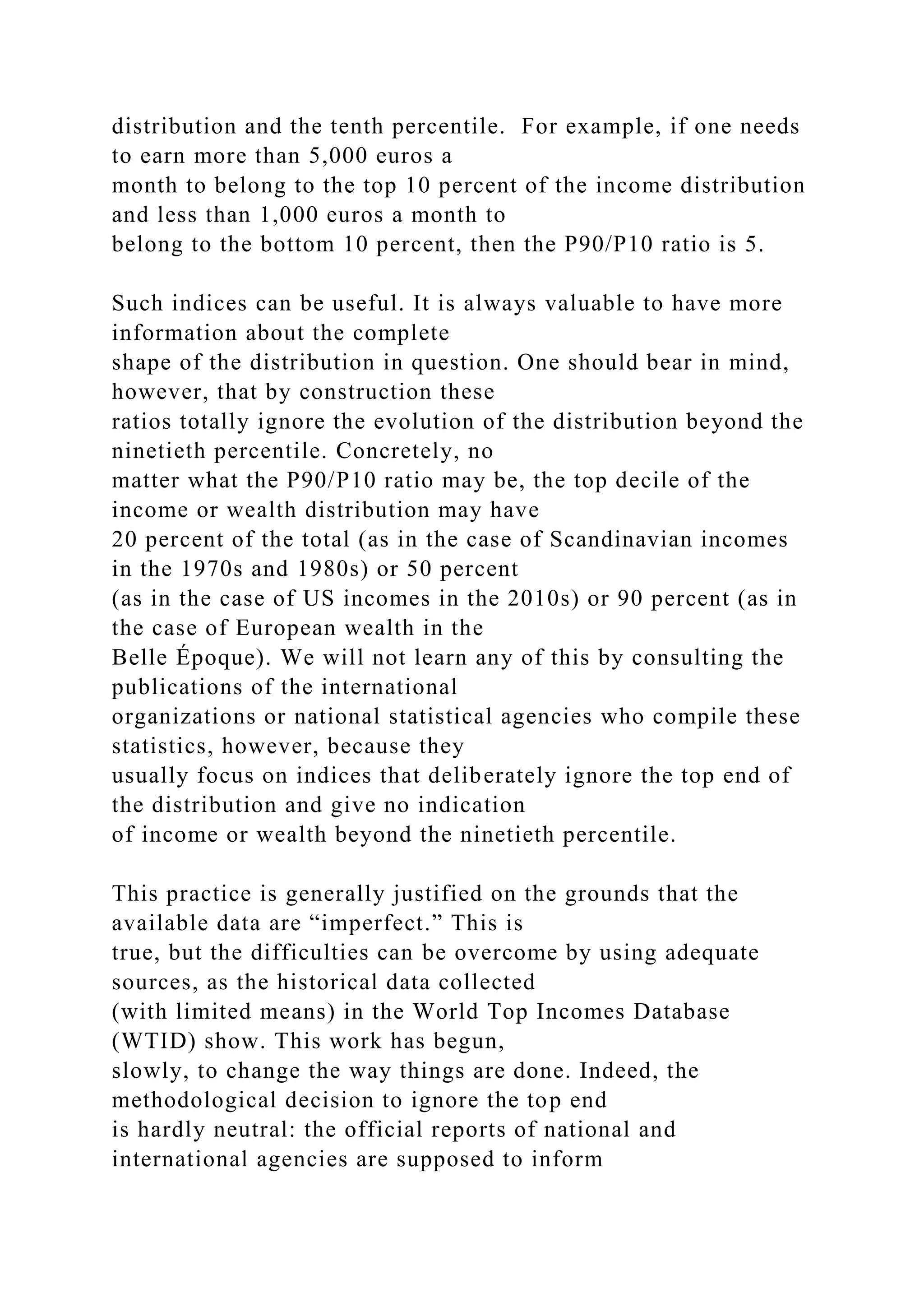 distribution and the tenth percentile. For example, if one needs
to earn more than 5,000 euros a
month to belong to the top 10 percent of the income distribution
and less than 1,000 euros a month to
belong to the bottom 10 percent, then the P90/P10 ratio is 5.
Such indices can be useful. It is always valuable to have more
information about the complete
shape of the distribution in question. One should bear in mind,
however, that by construction these
ratios totally ignore the evolution of the distribution beyond the
ninetieth percentile. Concretely, no
matter what the P90/P10 ratio may be, the top decile of the
income or wealth distribution may have
20 percent of the total (as in the case of Scandinavian incomes
in the 1970s and 1980s) or 50 percent
(as in the case of US incomes in the 2010s) or 90 percent (as in
the case of European wealth in the
Belle Époque). We will not learn any of this by consulting the
publications of the international
organizations or national statistical agencies who compile these
statistics, however, because they
usually focus on indices that deliberately ignore the top end of
the distribution and give no indication
of income or wealth beyond the ninetieth percentile.
This practice is generally justified on the grounds that the
available data are “imperfect.” This is
true, but the difficulties can be overcome by using adequate
sources, as the historical data collected
(with limited means) in the World Top Incomes Database
(WTID) show. This work has begun,
slowly, to change the way things are done. Indeed, the
methodological decision to ignore the top end
is hardly neutral: the official reports of national and
international agencies are supposed to inform
 