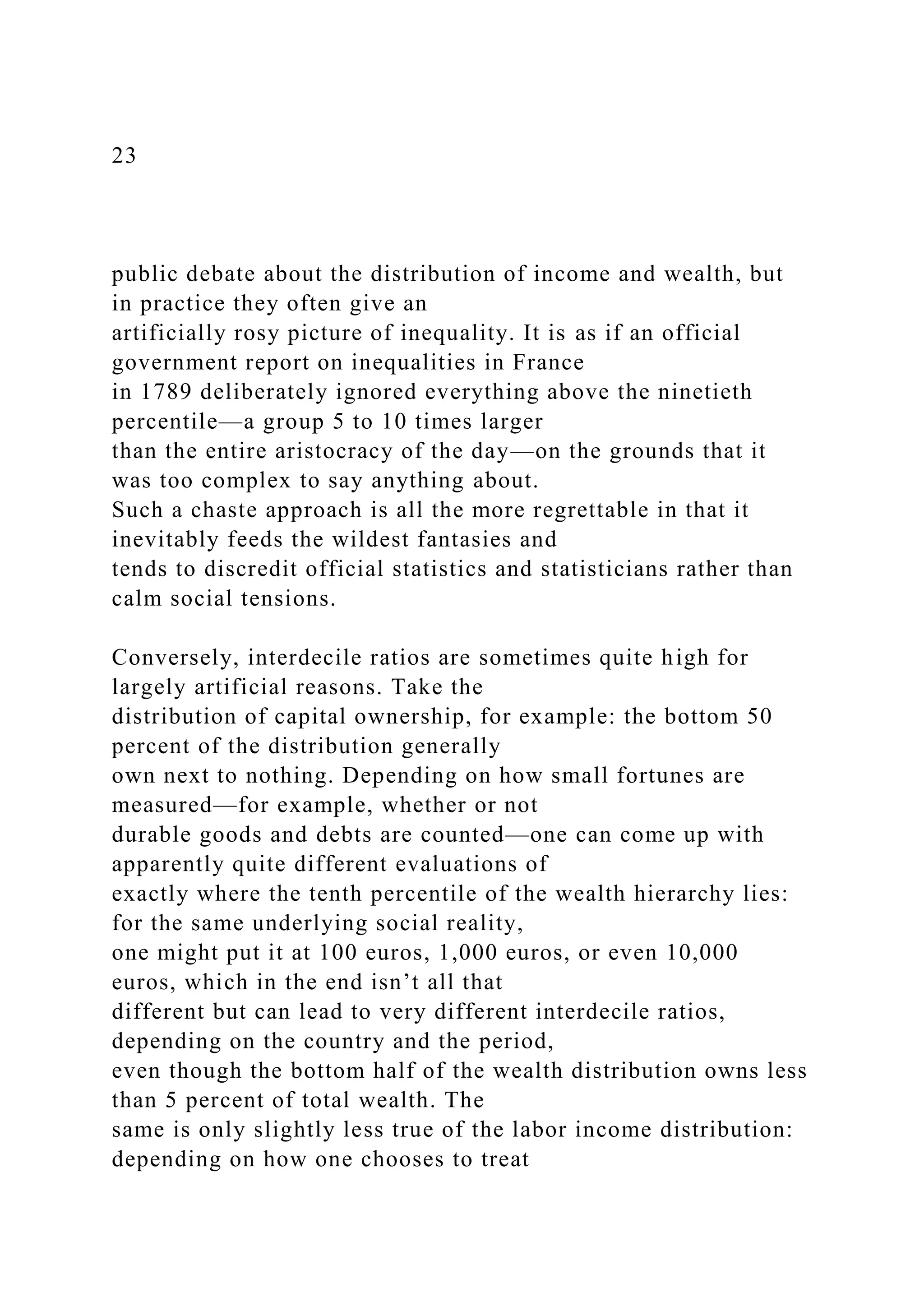 23
public debate about the distribution of income and wealth, but
in practice they often give an
artificially rosy picture of inequality. It is as if an official
government report on inequalities in France
in 1789 deliberately ignored everything above the ninetieth
percentile—a group 5 to 10 times larger
than the entire aristocracy of the day—on the grounds that it
was too complex to say anything about.
Such a chaste approach is all the more regrettable in that it
inevitably feeds the wildest fantasies and
tends to discredit official statistics and statisticians rather than
calm social tensions.
Conversely, interdecile ratios are sometimes quite high for
largely artificial reasons. Take the
distribution of capital ownership, for example: the bottom 50
percent of the distribution generally
own next to nothing. Depending on how small fortunes are
measured—for example, whether or not
durable goods and debts are counted—one can come up with
apparently quite different evaluations of
exactly where the tenth percentile of the wealth hierarchy lies:
for the same underlying social reality,
one might put it at 100 euros, 1,000 euros, or even 10,000
euros, which in the end isn’t all that
different but can lead to very different interdecile ratios,
depending on the country and the period,
even though the bottom half of the wealth distribution owns less
than 5 percent of total wealth. The
same is only slightly less true of the labor income distribution:
depending on how one chooses to treat
 