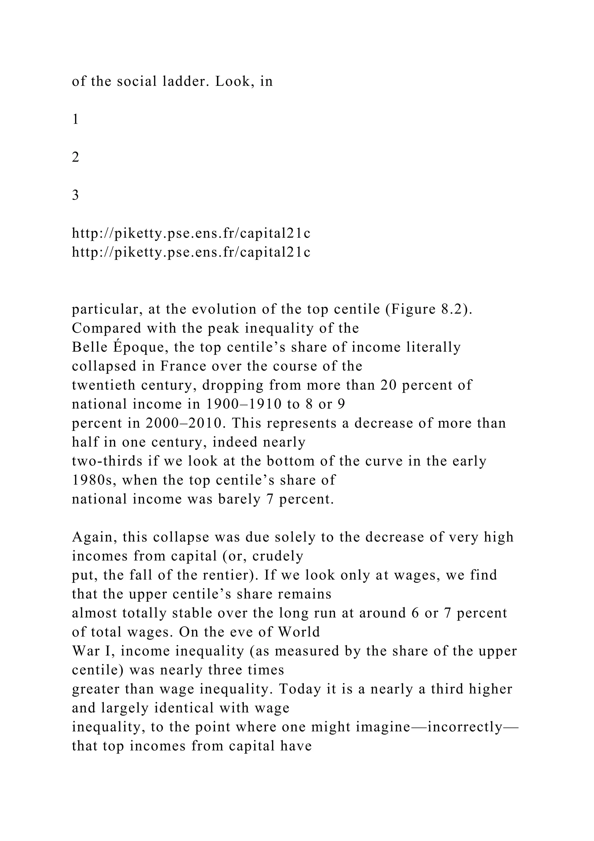 of the social ladder. Look, in
1
2
3
http://piketty.pse.ens.fr/capital21c
http://piketty.pse.ens.fr/capital21c
particular, at the evolution of the top centile (Figure 8.2).
Compared with the peak inequality of the
Belle Époque, the top centile’s share of income literally
collapsed in France over the course of the
twentieth century, dropping from more than 20 percent of
national income in 1900–1910 to 8 or 9
percent in 2000–2010. This represents a decrease of more than
half in one century, indeed nearly
two-thirds if we look at the bottom of the curve in the early
1980s, when the top centile’s share of
national income was barely 7 percent.
Again, this collapse was due solely to the decrease of very high
incomes from capital (or, crudely
put, the fall of the rentier). If we look only at wages, we find
that the upper centile’s share remains
almost totally stable over the long run at around 6 or 7 percent
of total wages. On the eve of World
War I, income inequality (as measured by the share of the upper
centile) was nearly three times
greater than wage inequality. Today it is a nearly a third higher
and largely identical with wage
inequality, to the point where one might imagine—incorrectly—
that top incomes from capital have
 