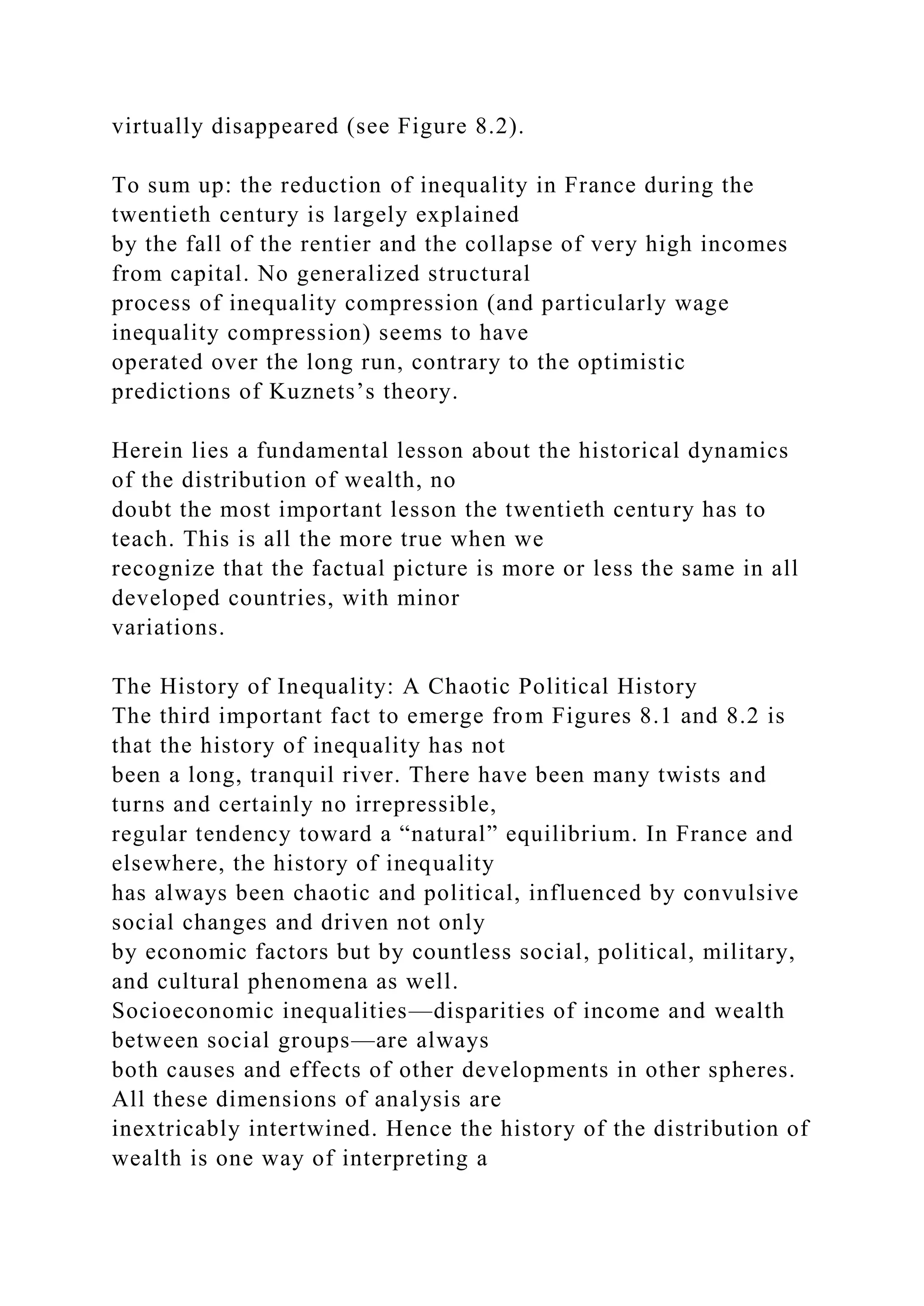 virtually disappeared (see Figure 8.2).
To sum up: the reduction of inequality in France during the
twentieth century is largely explained
by the fall of the rentier and the collapse of very high incomes
from capital. No generalized structural
process of inequality compression (and particularly wage
inequality compression) seems to have
operated over the long run, contrary to the optimistic
predictions of Kuznets’s theory.
Herein lies a fundamental lesson about the historical dynamics
of the distribution of wealth, no
doubt the most important lesson the twentieth century has to
teach. This is all the more true when we
recognize that the factual picture is more or less the same in all
developed countries, with minor
variations.
The History of Inequality: A Chaotic Political History
The third important fact to emerge from Figures 8.1 and 8.2 is
that the history of inequality has not
been a long, tranquil river. There have been many twists and
turns and certainly no irrepressible,
regular tendency toward a “natural” equilibrium. In France and
elsewhere, the history of inequality
has always been chaotic and political, influenced by convulsive
social changes and driven not only
by economic factors but by countless social, political, military,
and cultural phenomena as well.
Socioeconomic inequalities—disparities of income and wealth
between social groups—are always
both causes and effects of other developments in other spheres.
All these dimensions of analysis are
inextricably intertwined. Hence the history of the distribution of
wealth is one way of interpreting a
 